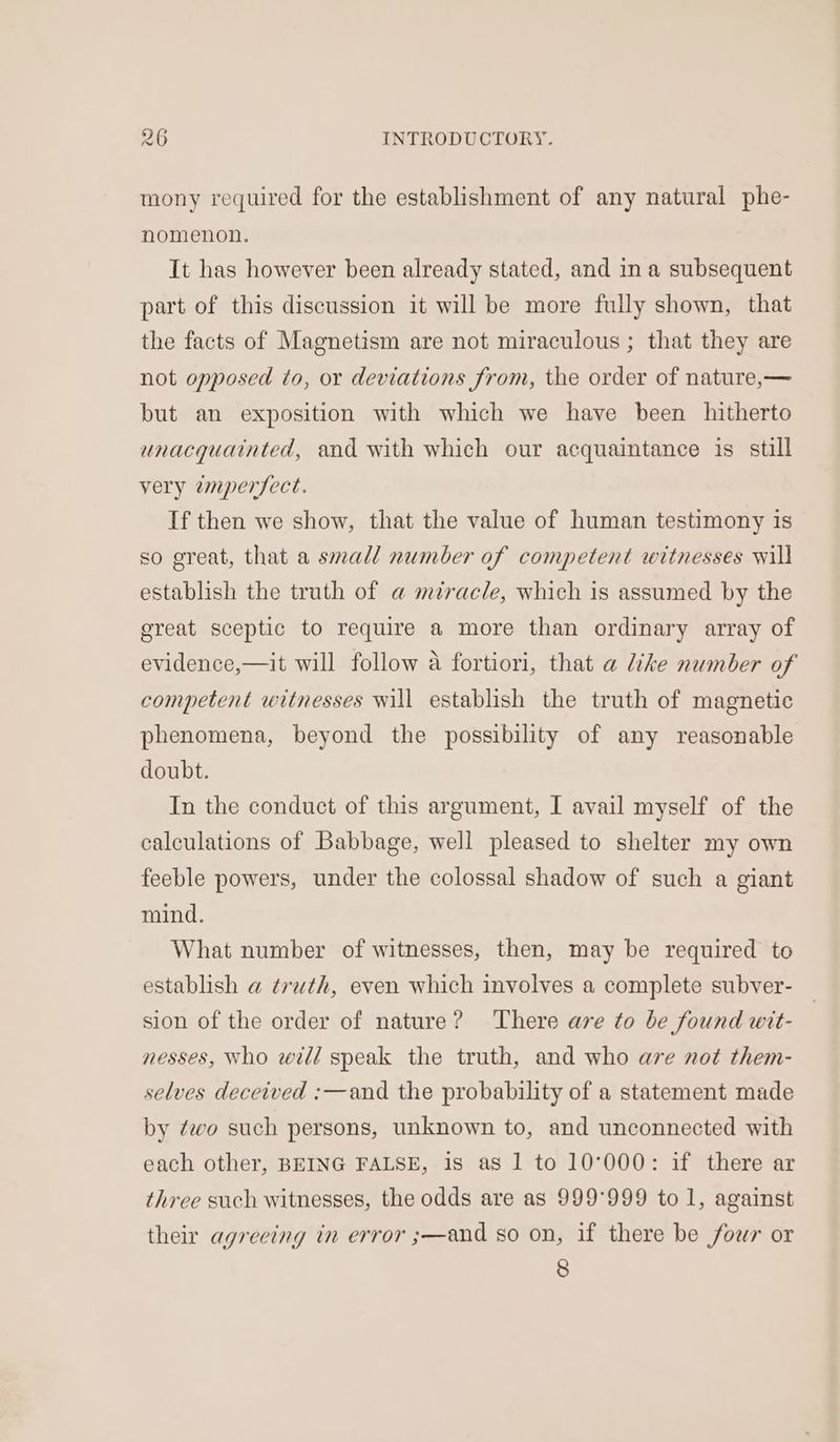 mony required for the establishment of any natural phe- nomenon. It has however been already stated, and in a subsequent part of this discussion it will be more fully shown, that the facts of Magnetism are not miraculous ; that they are not opposed to, or deviations from, the order of nature,— but an exposition with which we have been hitherto unacquainted, and with which our acquaintance is still very emperfect. If then we show, that the value of human testimony is so great, that a small number of competent witnesses will establish the truth of a miracle, which is assumed by the ereat sceptic to require a more than ordinary array of evidence,—it will follow a fortiori, that a like number of competent witnesses will establish the truth of magnetic phenomena, beyond the possibility of any reasonable doubt. In the conduct of this argument, I avail myself of the calculations of Babbage, well pleased to shelter my own feeble powers, under the colossal shadow of such a giant mind. What number of witnesses, then, may be required to establish a truth, even which involves a complete subver- sion of the order of nature? ‘There are to be found wit- nesses, Who will speak the truth, and who are not them- selves deceived :—and the probability of a statement made by ¢wo such persons, unknown to, and unconnected with each other, BEING FALSE, is as 1 to 10°000: if there ar three such witnesses, the odds are as 999°999 to 1, against their agreeing in error ;—and so on, if there be four or 8