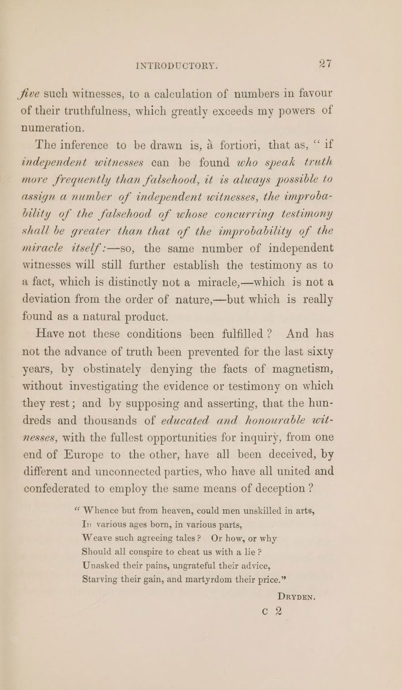 Jive such witnesses, to a calculation of numbers in favour of their truthfulness, which greatly exceeds my powers of numeration. The inference to be drawn is, a fortiori, that as, “ if independent witnesses can be found who speak truth more frequently than falsehood, it is always possible to assign a number of independent witnesses, the improba- bility of the falsehood of whose concurring testimony shall be greater than that of the improbability of the miracle itself:—so, the same number of independent witnesses will still further establish the testimony as to a fact, which is distinctly not a miracle,—which is not a deviation from the order of nature,—but which is really found as a natural product. Have not these conditions been fulfilled ? And has not the advance of truth been prevented for the last sixty years, by obstinately denying the facts of magnetism, without investigating the evidence or testimony on which they rest; and by supposing and asserting, that the hun- dreds and thousands of educated and honourable wit- nesses, with the fullest opportunities for inquiry, from one end of Europe to the other, have all been deceived, by different and unconnected parties, who have all united and confederated to employ the same means of deception ? ** Whence but from heaven, could men unskilled in arts, In various ages born, in various parts, Weave such agreeing tales? Or how, or why Should all conspire to cheat us with a lie ? Unasked their pains, ungrateful their advice, Starving their gain, and martyrdom their price.” DrypeEn. Cz