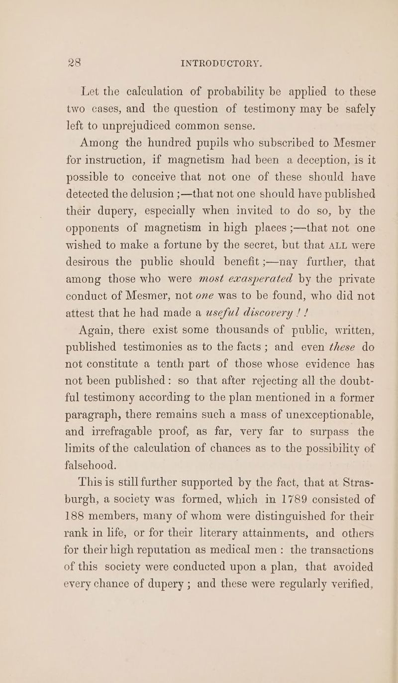Let the calculation of probability be applied to these two cases, and the question of testimony may be safely left to unprejudiced common sense. Among the hundred pupils who subscribed to Mesmer for instruction, if magnetism had been a deception, is it possible to conceive that not one of these should have detected the delusion ;—that not one should have published their dupery, especially when invited to do so, by the opponents of magnetism in high places ;—that not one wished to make a fortune by the secret, but that ALL were desirous the public should benefit ;—nay further, that among those who were most exasperated by the private conduct of Mesmer, not ove was to be found, who did not attest that he had made a wseful discovery ! ! Again, there exist some thousands of public, written, published testimonies as to the facts; and even these do not constitute a tenth part of those whose evidence has not been published: so that after rejecting all the doubt- ful testimony according to the plan mentioned in a former paragraph, there remains such a mass of unexceptionable, and irrefragable proof, as far, very far to surpass the limits of the calculation of chances as to the possibility of falsehood. This is still further supported by the fact, that at Stras- burgh, a society was formed, which in 1789 consisted of 188 members, many of whom were distinguished for their rank in life, or for their literary attainments, and others for their high reputation as medical men: the transactions of this society were conducted upon a plan, that avoided every chance of dupery ; and these were regularly verified,