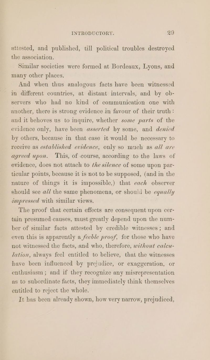 attested, and published, till political troubles destroyed the association. Similar societies were formed at Bordeaux, Lyons, and many other places. And when thus analogous facts have been witnessed in different countries, at distant intervals, and by ob- servers who had no kind of communication one with another, there is strong evidence in favour of their truth: and it behoves us to inquire, whether some parts of the evidence only, have been asserted by some, and denied by others, because in that case it would be necessary to receive as established evidence, only so much as all are agreed upon. ‘This, of course, according to the laws of evidence, does not attach to the silence of some upon par- ticular points, because it is not to be supposed, (and in the nature of things it is impossible,) that each observer should see a// the same phenomena, or should be equally impressed with similar views. The proof that certain effects are consequent upon cer- tain presumed causes, must greatly depend upon the num- ber of similar facts attested by credible witnesses ; and even this is apparently a feeble proof, for those who have not witnessed the facts, and who, therefore, without calcu- dation, always feel entitled to believe, that the witnesses have been influenced by prejudice, or exaggeration, or enthusiasm ; and if they recognize any misrepresentation as to subordinate facts, they immediately think themselves entitled to reject the whole. It has been already shown, how very narrow, prejudiced,