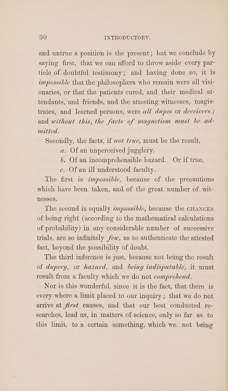and untrue a position is the present; but we conclude by saying first, that we can afford to throw aside every par- ticle of doubtful testimony; and having done so, it is impossible that the philosophers who remain were all visi- onaries, or that the patients cured, and their medical at- tendants, and friends, and the attesting witnesses, magis- trates, and learned persons, were ald dupes or deceivers ; and without this, the facts of magnetism must be ad- mitted. Secondly, the facts, if not true, must be the result, a. Of an unperceived jugglery. b. Of an incomprehensible hazard. Or if true, c. Of an ill understood faculty. The first is z¢mpossible, because of the precautions which have been taken, and of the great number of wit- nesses. The second is equally empossible, because the CHANCES of being right (according to the mathematical calculations of probability) in any considerable number of successive trials, are so infinitely few, as to authenticate the attested fact, beyond the possibility of doubt. The third inference is just, because not being the result of dupery, or hazard, and being indisputable, it must result from a faculty which we do not comprehend. Nor is this wonderful, since it is the fact, that there is every where a limit placed to our inquiry ; that we do not arrive at first causes, and that our best conducted re- searches, lead us, in matters of science, only so far as to this limit, to a certain something, which we. not being