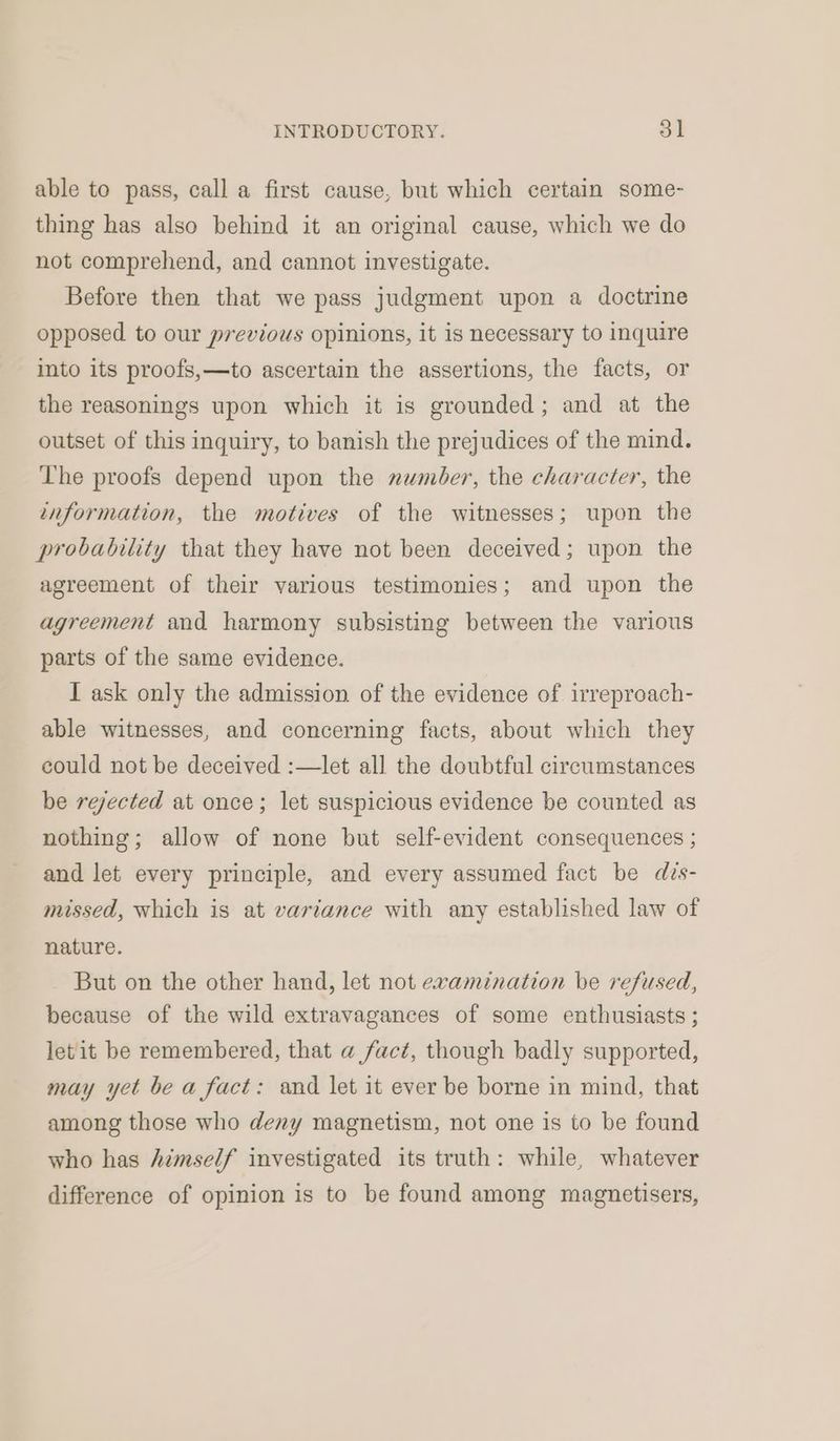 able to pass, call a first cause, but which certain some- thing has also behind it an original cause, which we do not comprehend, and cannot investigate. Before then that we pass judgment upon a doctrine opposed to our previous opinions, it is necessary to inquire into its proofs,—to ascertain the assertions, the facts, or the reasonings upon which it is grounded; and at the outset of this inquiry, to banish the prejudices of the mind. The proofs depend upon the number, the character, the information, the motives of the witnesses; upon the probability that they have not been deceived; upon the agreement of their various testimonies; and upon the agreement and harmony subsisting between the various parts of the same evidence. I ask only the admission of the evidence of irreproach- able witnesses, and concerning facts, about which they could not be deceived :—let all the doubtful circumstances be rejected at once; let suspicious evidence be counted as nothing; allow of none but self-evident consequences ; and let every principle, and every assumed fact be des- missed, which is at variance with any established law of nature. But on the other hand, let not examination be refused, because of the wild extravagances of some enthusiasts ; let it be remembered, that a fact, though badly supported, may yet be a fact: and let it ever be borne in mind, that among those who deny magnetism, not one is to be found who has himself investigated its truth: while, whatever difference of opinion is to be found among magnetisers,