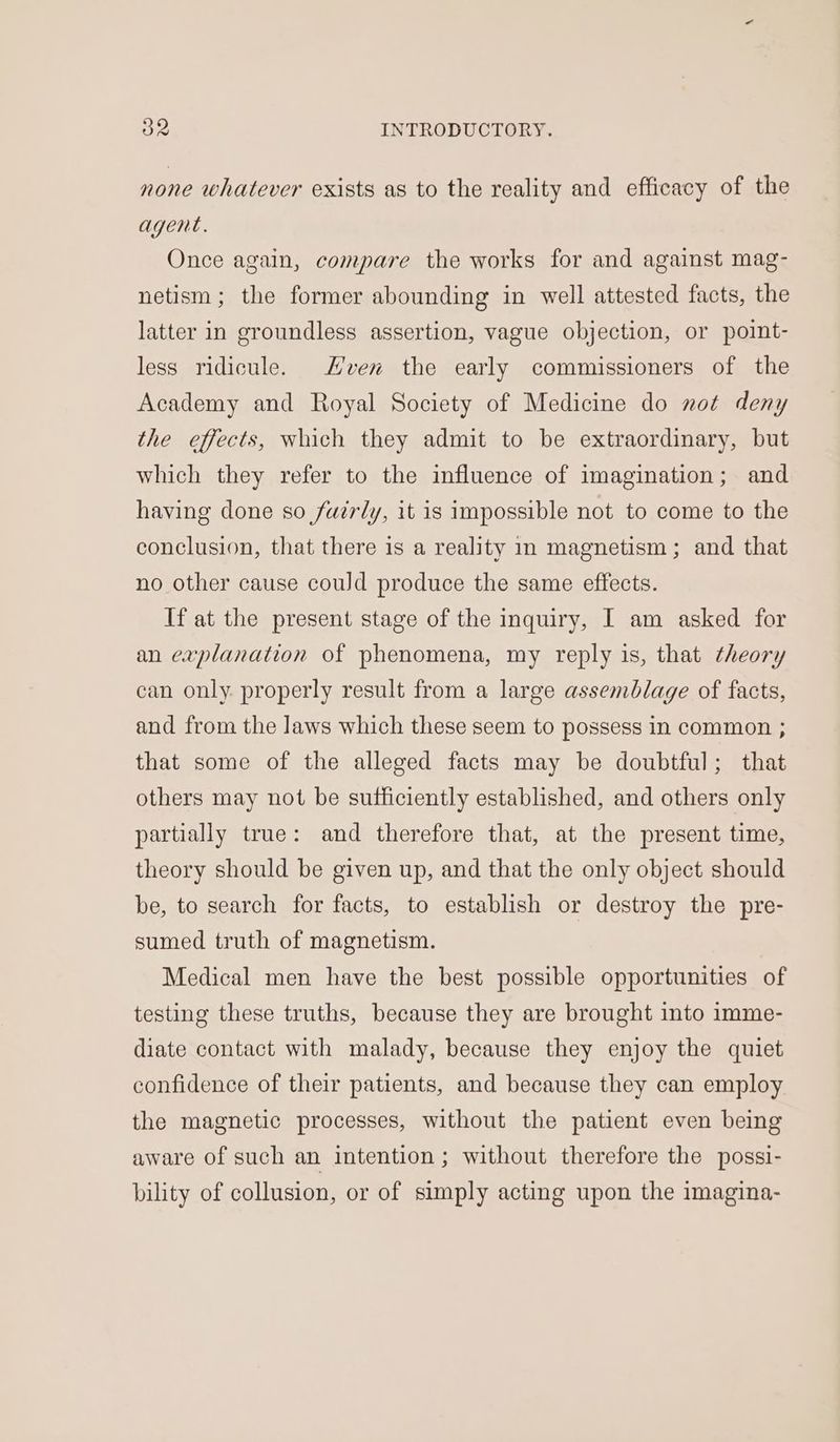 none whatever exists as to the reality and efficacy of the agent. Once again, compare the works for and against mag- netism; the former abounding in well attested facts, the latter in groundless assertion, vague objection, or point- less ridicule. Even the early commissioners of the Academy and Royal Society of Medicine do not deny the effects, which they admit to be extraordinary, but which they refer to the influence of imagination; and having done so fuirly, it is impossible not to come to the conclusion, that there is a reality in magnetism; and that no other cause could produce the same effects. If at the present stage of the inquiry, I am asked for an explanation of phenomena, my reply is, that theory can only. properly result from a large assemblage of facts, and from the laws which these seem to possess in common ; that some of the alleged facts may be doubtful; that others may not be sufficiently established, and others only partially true: and therefore that, at the present time, theory should be given up, and that the only object should be, to search for facts, to establish or destroy the pre- sumed truth of magnetism. Medical men have the best possible opportunities of testing these truths, because they are brought into imme- diate contact with malady, because they enjoy the quiet confidence of their patients, and because they can employ the magnetic processes, without the patient even being aware of such an intention; without therefore the possi- bility of collusion, or of simply acting upon the imagina-
