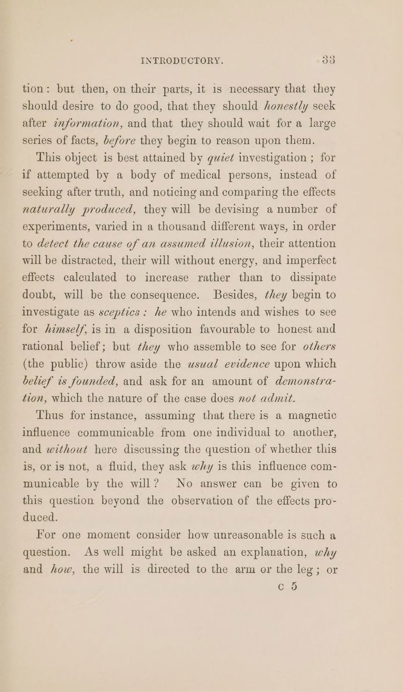 tion: but then, on their parts, it 1s necessary that they should desire to do good, that they should honestly seek after information, and that they should wait for a large series of facts, before they begin to reason upon them. This object is best attained by guze¢ investigation ; for if attempted by a body of medical persons, instead of seeking after truth, and noticing and comparing the effects naturally produced, they will be devising a number of experiments, varied in a thousand different ways, in order to detect the cause of an assumed illusion, their attention will be distracted, their will without energy, and imperfect effects calculated to increase rather than to dissipate doubt, will be the consequence. Besides, they begin to investigate as sceptics : he who intends and wishes to see for himself, is in a disposition favourable to honest and rational belief; but they who assemble to see for others (the public) throw aside the wswal evidence upon which belief is founded, and ask for an amount of demonstra- tion, which the nature of the case does not admit. Thus for instance, assuming that there is a magnetic influence communicable from one individual to another, and without here discussing the question of whether this is, or is not, a fluid, they ask why is this influence com- municable by the will? No answer can be given to this question beyond the observation of the effects pro- duced. For one moment consider how unreasonable is such a question. As well might be asked an explanation, why and how, the will is directed to the arm or the leg; or CO