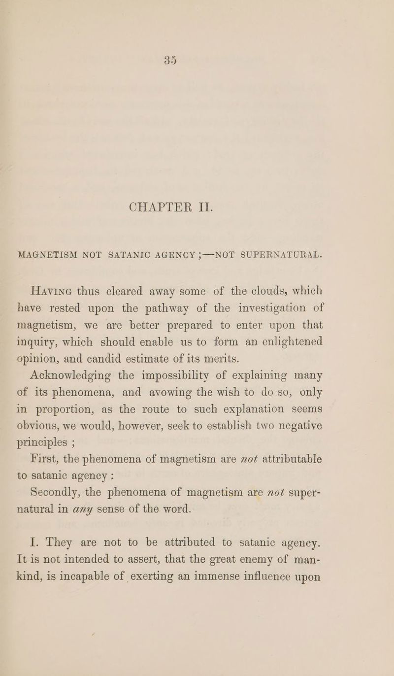 CHAPTER. IT. MAGNETISM NOT SATANIC AGENCY 5—-NOT SUPERNATURAL. Havine thus cleared away some of the clouds, which have rested upon the pathway of the investigation of magnetism, we are better prepared to enter upon that inquiry, which should enable us to form an enlightened opinion, and candid estimate of its merits. Acknowledging the impossibility of explaining many of its phenomena, and avowing the wish to do so, only in proportion, as the route to such explanation seems obvious, we would, however, seek to establish two negative principles ; First, the phenomena of magnetism are vot attributable to satanic agency : Secondly, the phenomena of magnetism are 7o¢ super- natural in any sense of the word. I. They are not to be attributed to satanic agency. It is not intended to assert, that the great enemy of man- kind, is incapable of exerting an immense influence upon