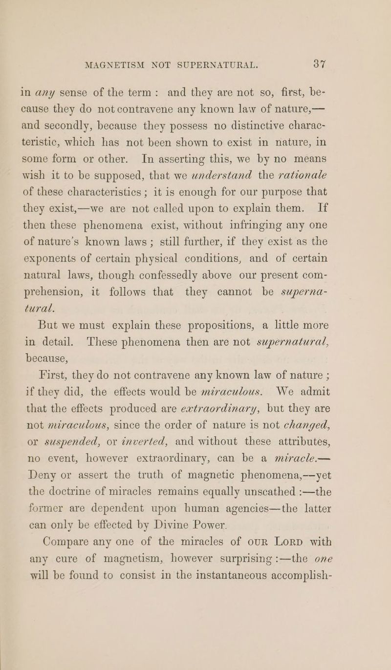 in any sense of the term: and they are not so, first, be- cause they do not contravene any known law of nature,— and secondly, because they possess no distinctive charac- teristic, which has not been shown to exist in nature, in some form or other. In asserting this, we by no means wish it to be supposed, that we wnaderstand the rationale of these characteristics ; it is enough for our purpose that they exist,—we are not called upon to explain them. If then these phenomena exist, without infringing any one of nature's known laws; still further, if they exist as the exponents of certain physical conditions, and of certain natural laws, though confessedly above our present com- prehension, it follows that they cannot be superna- tural. But we must explain these propositions, a little more in detail. These phenomena then are not supernatural, because, First, they do not contravene any known law of nature ; if they did, the effects would be mzraculous. We admit that the effects produced are extraordinary, but they are not miraculous, since the order of nature is not changed, or suspended, or inverted, and without these attributes, no event, however extraordinary, can be a miracle.— Deny or assert the truth of magnetic phenomena,—yet the doctrine of miracles remains equally unscathed :—the former are dependent upon human agencies—the latter can only be effected by Divine Power. Compare any one of the miracles of our Lorp with any cure of magnetism, however surprising :—the one will be found to consist in the instantaneous accomplish-
