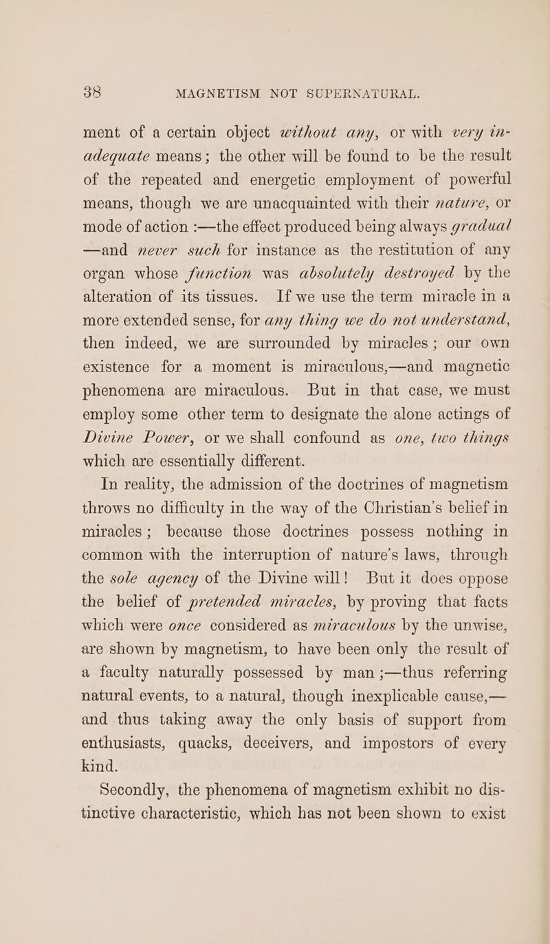ment of a certain object without any, or with very in- adequate means; the other will be found to be the result of the repeated and energetic employment of powerful means, though we are unacquainted with their nature, or mode of action :—the effect produced being always gradual —and never such for instance as the restitution of any organ whose function was absolutely destroyed by the alteration of its tissues. If we use the term miracle in a more extended sense, for any thing we do not understand, then indeed, we are surrounded by miracles; our own existence for a moment is miraculous,—and magnetic phenomena are miraculous. But in that case, we must employ some other term to designate the alone actings of Divine Power, or we shall confound as one, two things which are essentially different. In reality, the admission of the doctrines of magnetism throws no difficulty in the way of the Christian’s belief in miracles; because those doctrines possess nothing in common with the interruption of nature’s laws, through the sole agency of the Divine will! But it does oppose the belief of pretended miracles, by proving that facts which were once considered as mzraculous by the unwise, are shown by magnetism, to have been only the result of a faculty naturally possessed by man ;—thus referring natural events, to a natural, though inexplicable cause,— and thus taking away the only basis of support from enthusiasts, quacks, deceivers, and impostors of every kind. Secondly, the phenomena of magnetism exhibit no dis- tinctive characteristic, which has not been shown to exist