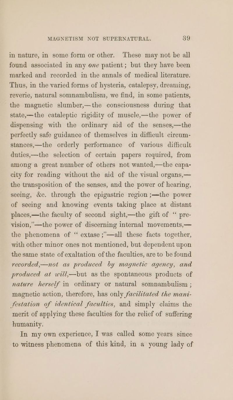 in nature, in some form or other. ‘These may not be all found associated in any ove patient; but they have been marked and recorded in the annals of medical literature. Thus, in the varied forms of hysteria, catalepsy, dreaming, reverie, natural somnambulism, we find, in some patients, the magnetic slumber,—the consciousness during that state,—the cataleptic rigidity of muscle,—the power of dispensing with the ordinary aid of the senses,—the perfectly safe guidance of themselves in difficult circum- stances,—the orderly performance of various difficult duties,—the selection of certain papers required, from among a great number of others not wanted,—the capa- city for reading without the aid of the visual organs,— the transposition of the senses, and the power of hearing, seeing, &c. through the epigastric region ;—the power of seeing and knowing events taking place at distant places,—the faculty of second sight,—the gift of “ pre- vision,’—the power of discerning internal movements,— the phenomena of “ extase ;’—all these facts together, with other minor ones not mentioned, but dependent upon the same state of exaltation of the faculties, are to be found recorded,—not as produced by magnetic agency, and produced at will,—but as the spontaneous products of nature herself in ordinary or natural somnambulism ; magnetic action, therefore, has only facilitated the mant- festation of identical faculties, and simply claims the merit of applying these faculties for the relief of suffering humanity. In my own experience, I was called some years since to witness phenomena of this kind, in a young lady of