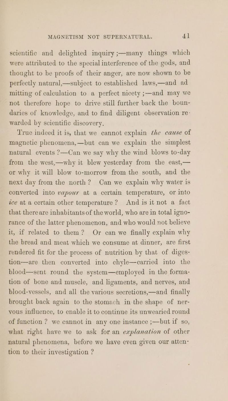 scientific and delighted inquiry ;—many things which were attributed to the special interference of the gods, and thought to be proofs of their anger, are now shown to be perfectly natural,—subject to established laws,—and ad mitting of calculation to a perfect nicety ;—and may we not therefore hope to drive still further back the boun- daries of knowledge, and to find diligent observation re- warded by scientific discovery. True indeed it is, that we cannot explain the cause of magnetic phenomena,—but can we explain the simplest natural events ?—Can we say why the wind blows to-day from the west,—why it blew yesterday from the east,— or why it will blow to-morrow from the south, and the next day from the north? Can we explain why water is converted into vapour at a certain temperature, or into ice at a certain other temperature? Andis it not a fact that there are inhabitants of the world, who are in total igno- rance of the latter phenomenon, and who would not believe it, if related to them? Or can we finally explain why the bread and meat which we consume at dinner, are first rendered fit for the process of nutrition by that of diges- tion—are then converted into chyle—carried into the blood—sent round the system—employed in the forma- tion of bone and muscle, and ligaments, and nerves, and blood-vessels, and all the various secretions,—and finally brought back again to the stomach in the shape of ner- vous influence, to enable it to continue its unwearied round of function ? we cannot in any one instance ;—but if so, what right have we to ask for an explanation of other natural phenomena, before we have even given our atten- tion to their investigation ?