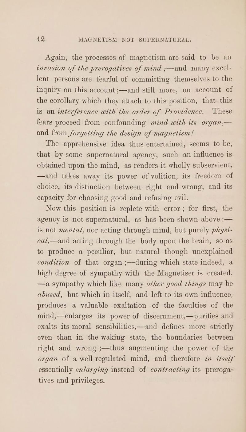 Again, the processes of magnetism are said to be an invasion of the prerogatives of mind ;—and many excel- lent persons are fearful of committing themselves to the inquiry on this account ;—and still more, on account of the corollary which they attach to this position, that this is an interference with the order of Providence. These fears proceed from confounding mind with its organ,— and from forgetting the design of magnetism! The apprehensive idea thus entertained, seems to be, that by some supernatural agency, such an influence is obtained upon the mind, as renders it wholly subservient, —and takes away its power of volition, its freedom of choice, its distinction between right and wrong, and its capacity for choosing good and refusing evil. Now this position is replete with error; for first, the agency is not supernatural, as has been shown above :— is not mentad, nor acting through mind, but purely physz- cal,—and acting through the body upon the brain, so as to produce a peculiar, but natural though unexplained condition of that organ ;—during which state indeed, a high degree of sympathy with the Magnetiser is created, —a sympathy which like many other good things may be abused, but which in itself, and left to its own influence, produces a valuable exaltation of the faculties of the mind,—enlarges its power of discernment,—purifies and exalts its moral sensibilities,—and defines more strictly even than in the waking state, the boundaries between right and wrong ;—thus augmenting the power of the organ of a well regulated mind, and therefore in itself essentially enlarging instead of contracting its preroga- tives and privileges.