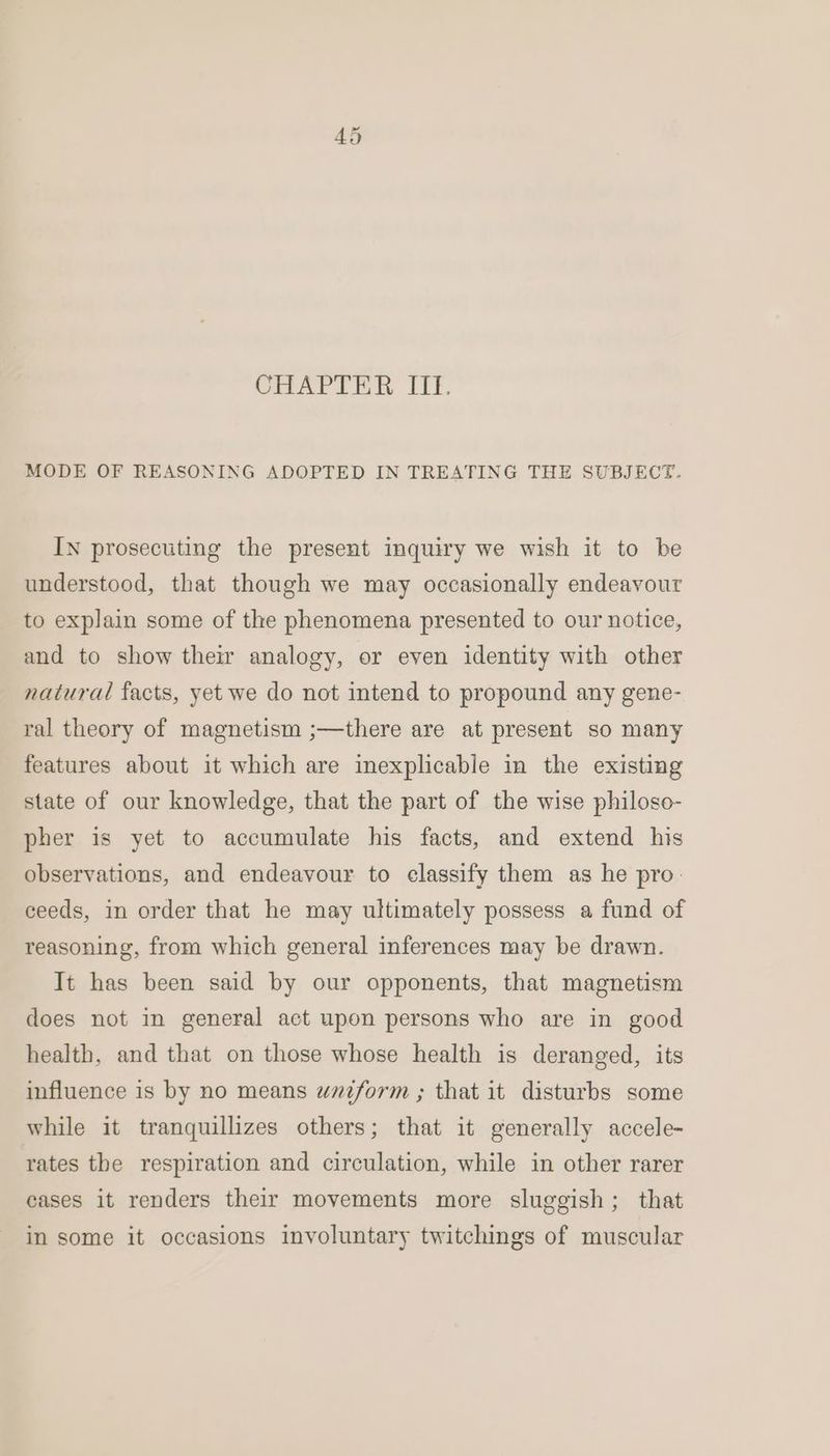 we Cr CHAPIER Uf. MODE OF REASONING ADOPTED IN TREATING THE SUBJECT. IN prosecuting the present inquiry we wish it to be understood, that though we may occasionally endeavour to explain some of the phenomena presented to our notice, and to show their analogy, or even identity with other natural facts, yet we do not intend to propound any gene- ral theory of magnetism ;—there are at present so many features about it which are inexplicable in the existing state of our knowledge, that the part of the wise philoso- pher is yet to accumulate his facts, and extend his observations, and endeavour to classify them as he pro: ceeds, in order that he may ultimately possess a fund of reasoning, from which general inferences may be drawn. It has been said by our opponents, that magnetism does not in general act upon persons who are in good health, and that on those whose health is deranged, its influence is by no means wniform ; that it disturbs some while it tranquillizes others; that it generally accele- rates the respiration and circulation, while in other rarer eases it renders their movements more sluggish; that in some it occasions involuntary twitchings of muscular