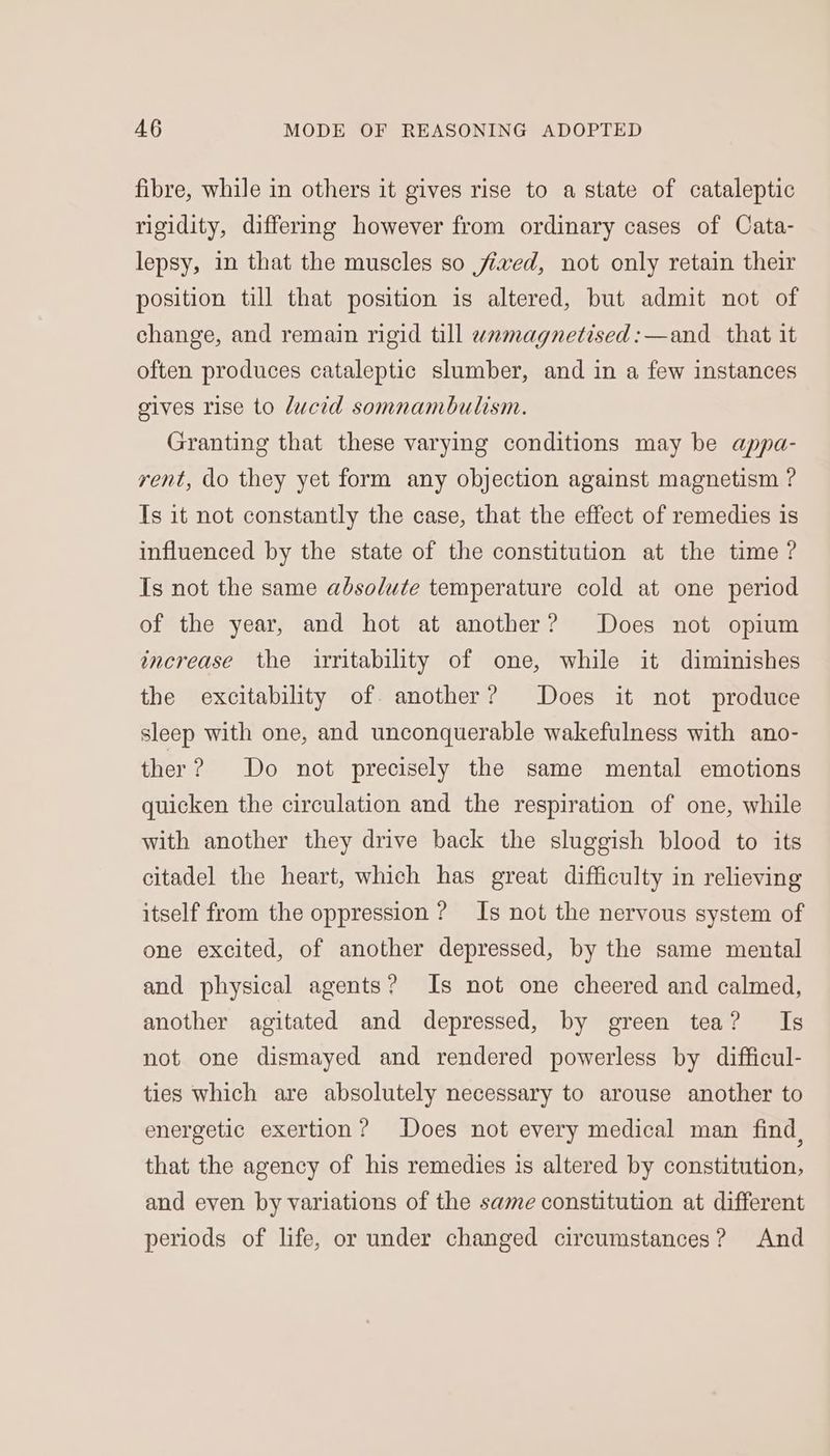 fibre, while in others it gives rise to a state of cataleptic rigidity, differing however from ordinary cases of Cata- lepsy, in that the muscles so fived, not only retain their position till that position is altered, but admit not of change, and remain rigid till wamagnetised:—and that it often produces cataleptic slumber, and in a few instances gives rise to lucid somnambulism. Granting that these varying conditions may be appa- rent, do they yet form any objection against magnetism ? Is it not constantly the case, that the effect of remedies is influenced by the state of the constitution at the time ? Is not the same absolute temperature cold at one period of the year, and hot at another? Does not opium increase the irritability of one, while it diminishes the excitability of another? Does it not produce sleep with one, and unconquerable wakefulness with ano- ther? Do not precisely the same mental emotions quicken the circulation and the respiration of one, while with another they drive back the sluggish blood to its citadel the heart, which has great difficulty in relieving itself from the oppression ? Is not the nervous system of one excited, of another depressed, by the same mental and physical agents? Is not one cheered and calmed, another agitated and depressed, by green tea? Is not one dismayed and rendered powerless by difficul- ties which are absolutely necessary to arouse another to energetic exertion? Does not every medical man find, that the agency of his remedies is altered by constitution, and even by variations of the same constitution at different periods of life, or under changed circumstances? And