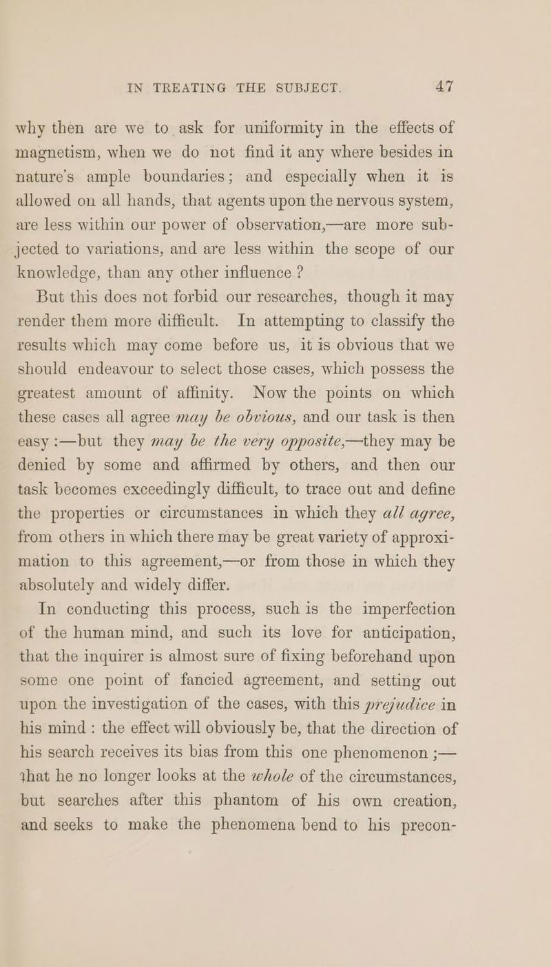 why then are we to ask for uniformity in the effects of magnetism, when we do not find it any where besides in nature's ample boundaries; and especially when it is allowed on all hands, that agents upon the nervous system, are less within our power of observation,—are more sub- jected to variations, and are less within the scope of our knowledge, than any other influence ? But this does not forbid our researches, though it may render them more difficult. In attempting to classify the results which may come before us, it 1s obvious that we should endeavour to select those cases, which possess the greatest amount of affinity. Now the points on which these cases all agree may be obvious, and our task is then easy :—but they may be the very opposite,—they may be denied by some and affirmed by others, and then our task becomes exceedingly difficult, to trace out and define the properties or circumstances in which they ad/ agree, from others in which there may be great variety of approxi- mation to this agreement,—or from those in which they absolutely and widely differ. In conducting this process, such is the imperfection of the human mind, and such its love for anticipation, that the inquirer is almost sure of fixing beforehand upon some one point of fancied agreement, and setting out upon the investigation of the cases, with this prejudice in his mind: the effect will obviously be, that the direction of his search receives its bias from this one phenomenon ;— jhat he no longer looks at the whole of the circumstances, but searches after this phantom of his own creation, and seeks to make the phenomena bend to his precon-