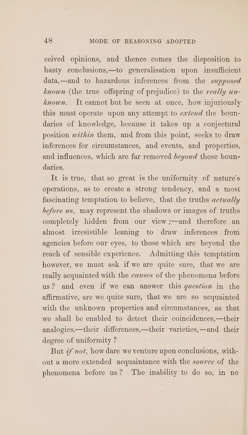 ceived opinions, and thence comes the disposition to hasty conclusions,—to generalisation upon insufficient data,—and to hazardous inferences from the supposed known (the true offspring of prejudice) to the really un- known. It cannot but be seen at once, how injuriously this must operate upon any attempt to extend the boun- daries of knowledge, because it takes up a conjectural position within them, and from this point, seeks to draw inferences for circumstances, and events, and properties, and influences, which are far removed beyond those boun- daries. It is true, that so great is the uniformity of nature's operations, as to create a strong tendency, and a most fascinating temptation to believe, that the truths actually before us, may represent the shadows or images of truths completely hidden from our view ;—and therefore an almost irresistible leaning to draw inferences from agencies before our eyes, to those which are beyond the reach of sensible experience. Admitting this temptation however, we must ask if we are quite sure, that we are really acquainted with the causes of the phenomena before us? and even if we ean answer this question in the affirmative, are we quite sure, that we are so acquainted with the unknown properties and circumstances, as that we shall be enabled to detect their coincidences,—their analogies,—their differences,—their varieties,—and their degree of uniformity ? But ¢f not, how dare we venture upon conclusions, with- out a more extended acquaintance with the source of the phenomena before us? ‘The inability to do so, in no