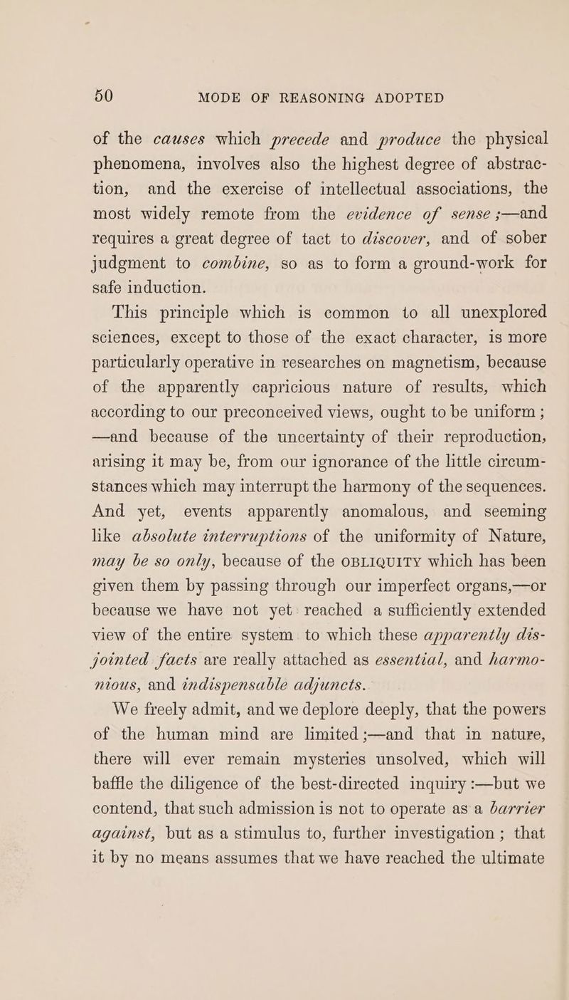 of the causes which precede and produce the physical phenomena, involves also the highest degree of abstrac- tion, and the exercise of intellectual associations, the most widely remote from the evidence of sense ;—and requires a great degree of tact to discover, and of sober judgment to combine, so as to form a ground-work for safe induction. This principle which is common to all unexplored sciences, except to those of the exact character, is more particularly operative in researches on magnetism, because of the apparently capricious nature of results, which according to our preconceived views, ought to be uniform ; —and because of the uncertainty of their reproduction, arising it may be, from our ignorance of the little circum- stances which may interrupt the harmony of the sequences. And yet, events apparently anomalous, and seeming like absolute interruptions of the uniformity of Nature, may be so only, because of the oBLIQUITY which has been given them by passing through our imperfect organs,—or because we have not yet: reached a sufficiently extended view of the entire system to which these apparently dis- jointed facts are really attached as essential, and harmo- nious, and indispensable adjuncts. We freely admit, and we deplore deeply, that the powers of the human mind are limited ;—and that in nature, there will ever remain mysteries unsolved, which will baffle the diligence of the best-directed inquiry :—but we contend, that such admission is not to operate as a barrier against, but as a stimulus to, further investigation ; that it by no means assumes that we have reached the ultimate