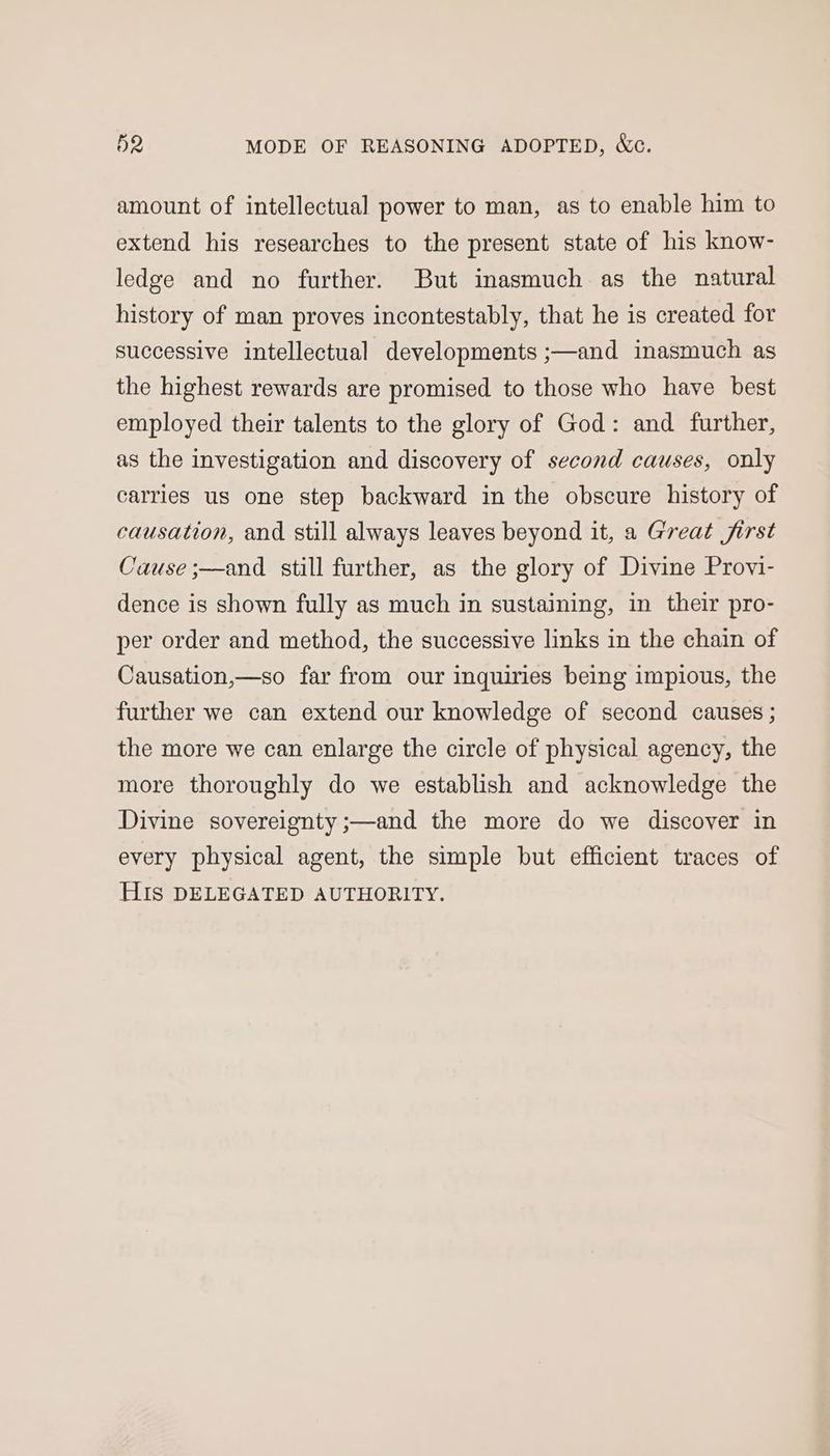 amount of intellectual power to man, as to enable him to extend his researches to the present state of his know- ledge and no further. But inasmuch as the natural history of man proves incontestably, that he is created for successive intellectual developments ;—and inasmuch as the highest rewards are promised to those who have best employed their talents to the glory of God: and further, as the investigation and discovery of second causes, only carries us one step backward in the obscure history of causation, and still always leaves beyond it, a Great first Cause ;—and still further, as the glory of Divine Provi- dence is shown fully as much in sustaining, in their pro- per order and method, the successive links in the chain of Causation,—so far from our inquiries being impious, the further we can extend our knowledge of second causes ; the more we can enlarge the circle of physical agency, the more thoroughly do we establish and acknowledge the Divine sovereignty ;—and the more do we discover in every physical agent, the simple but efficient traces of HIs DELEGATED AUTHORITY.
