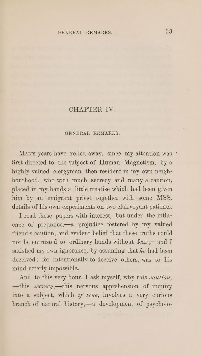 CHAPTER IV. GENERAL REMARKS. Many years have rolled away, since my attention was ° first directed to the subject of Human Magnetism, by a highly valued clergyman then resident in my own neigh- bourhood, who with much secrecy and many a caution, placed in my hands a little treatise which had been given him by an emigrant priest together with some MSS. details of his own experiments on two clairvoyant patients. I read these papers with interest, but under the influ- ence of prejudice,—a prejudice fostered by my valued friend’s caution, and evident belief that these truths could not be entrusted to ordinary hands without fear ;—and I satisfied my own ignorance, by assuming that he had been deceived; for intentionally to deceive others, was to his mind utterly impossible. And to this very hour, I ask myself, why this caution, —this secrecy,—this nervous apprehension of inquiry into a subject, which 7¢f true, involves a very curious branch of natural history,—a development of psycholo-