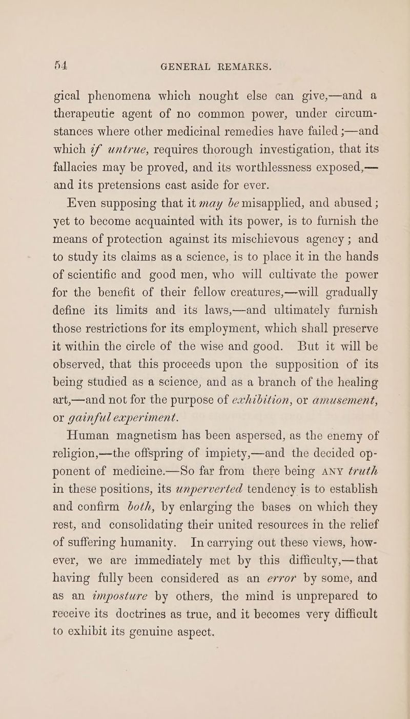 gical phenomena which nought else can give,—and a therapeutie agent of no common power, under circum- stances where other medicinal remedies have failed ;—and which 7f untrue, requires thorough investigation, that its fallacies may be proved, and its worthlessness exposed,— and its pretensions cast aside for ever. Even supposing that it may be misapplied, and abused ; yet to become acquainted with its power, is to furnish the means of protection against its mischievous agency ; and to study its claims as a science, is to place it in the hands of scientific and good men, who will cultivate the power for the benefit of their fellow creatures,—will gradually define its limits and its laws,—and ultimately furnish those restrictions for its employment, which shall preserve it within the circle of the wise and good. But it will be observed, that this proceeds upon the supposition of its being studied as a science, and as a branch of the healing art,—and not for the purpose of exhibition, or amusement, or gainful experiment. Human magnetism has been aspersed, as the enemy of religion,—the offspring of impiety,—and the decided op- ponent of medicine.—So far from there being ANy truth in these positions, its wperverted tendency is to establish and confirm Joth, by enlarging the bases on which they rest, and consolidating their united resources in the relief of suffering humanity. In carrying out these views, how- ever, we are immediately met by this difficulty,—that having fully been considered as an error by some, and as an imposture by others, the mind is unprepared to receive its doctrines as true, and it becomes very difficult to exhibit its genuine aspect.