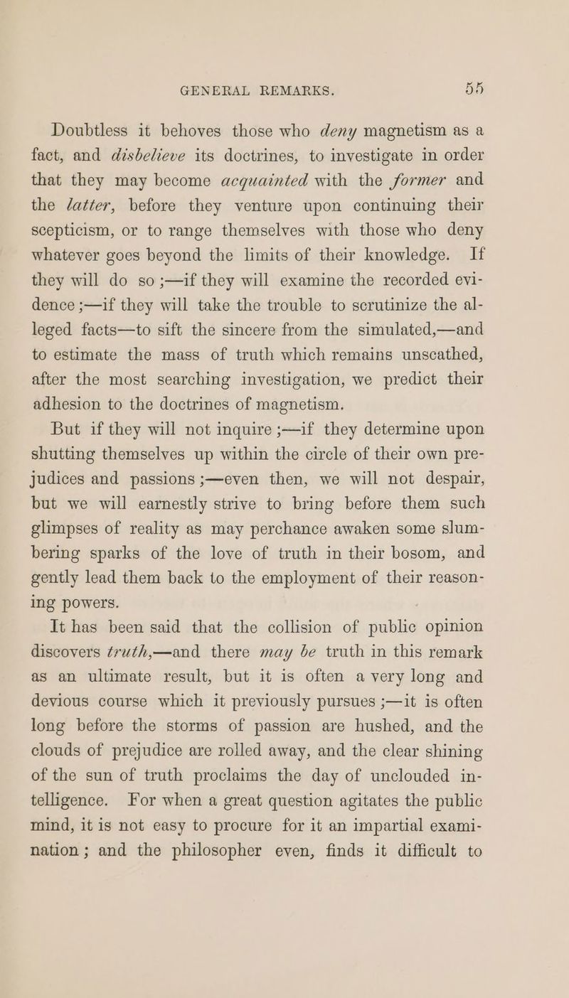 Doubtless it behoves those who deny magnetism as a fact, and disbelieve its doctrines, to investigate in order that they may become acquainted with the former and the datter, before they venture upon continuing their scepticism, or to range themselves with those who deny whatever goes beyond the limits of their knowledge. If they will do so ;—if they will examine the recorded evi- dence ;—if they will take the trouble to scrutinize the al- leged facts—to sift the sincere from the simulated,—and to estimate the mass of truth which remains unscathed, after the most searching investigation, we predict their adhesion to the doctrines of magnetism. But if they will not inquire ;—if they determine upon shutting themselves up within the circle of their own pre- judices and passions ;—even then, we will not despair, but we will earnestly strive to bring before them such glimpses of reality as may perchance awaken some slum- bering sparks of the love of truth in their bosom, and gently lead them back to the employment of their reason- ing powers. | It has been said that the collision of public opinion discovers ¢ruth,—and there may be truth in this remark as an ultimate result, but it is often avery long and devious course which it previously pursues ;—it is often long before the storms of passion are hushed, and the clouds of prejudice are rolled away, and the clear shining of the sun of truth proclaims the day of unclouded in- telligence. For when a great question agitates the public mind, it is not easy to procure for it an impartial exami- nation; and the philosopher even, finds it difficult to