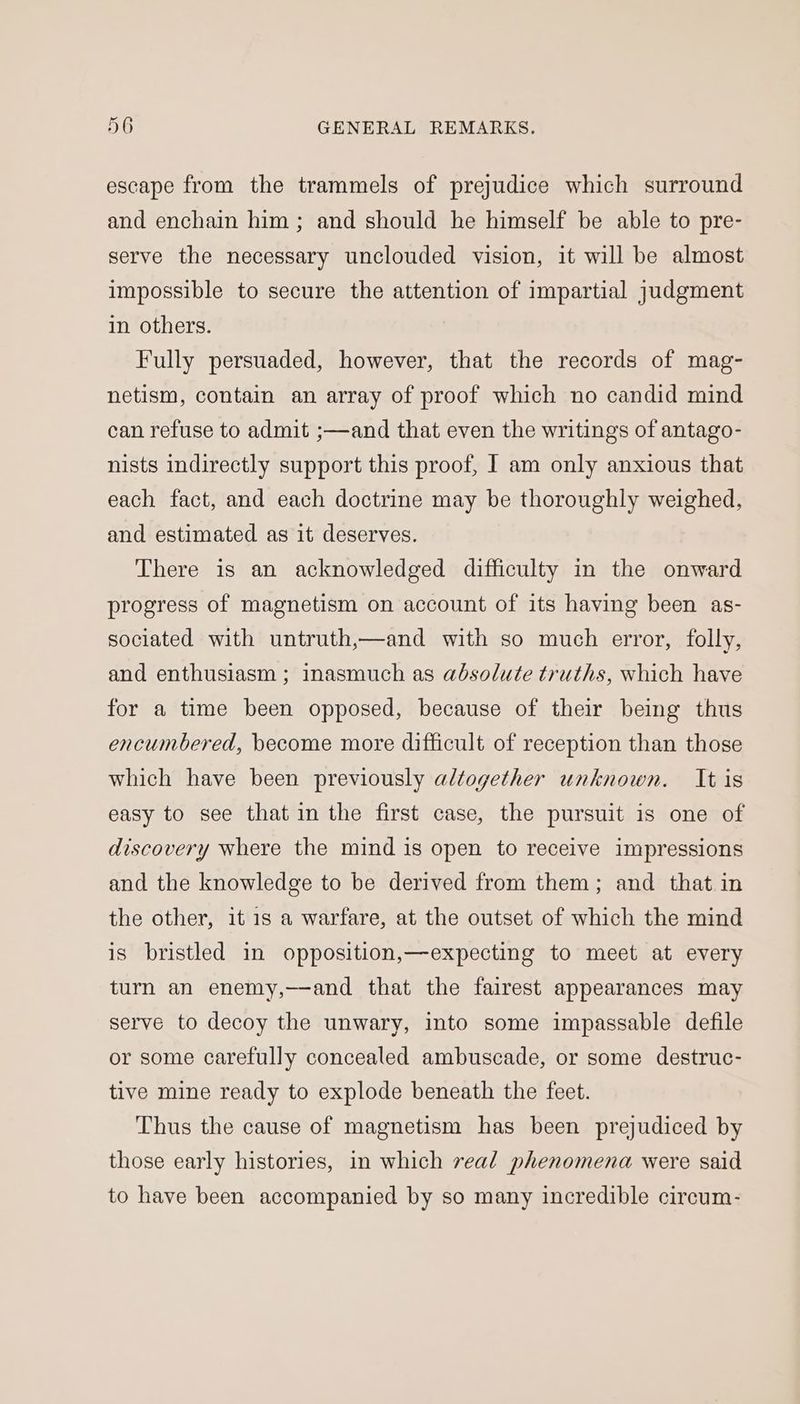 escape from the trammels of prejudice which surround and enchain him; and should he himself be able to pre- serve the necessary unclouded vision, it will be almost impossible to secure the attention of impartial judgment in others. Fully persuaded, however, that the records of mag- netism, contain an array of proof which no candid mind can refuse to admit ;—and that even the writings of antago- nists indirectly support this proof, J am only anxious that each fact, and each doctrine may be thoroughly weighed, and estimated as it deserves. There is an acknowledged difficulty in the onward progress of magnetism on account of its having been as- sociated with untruth,—and with so much error, folly, and enthusiasm ; inasmuch as absolute truths, which have for a time been opposed, because of their being thus encumbered, become more difficult of reception than those which have been previously altogether unknown. It is easy to see that in the first case, the pursuit is one of discovery where the mind is open to receive impressions and the knowledge to be derived from them; and that in the other, it 1s a warfare, at the outset of which the mind is bristled in opposition,—expecting to meet at every turn an enemy,—and that the fairest appearances may serve to decoy the unwary, into some impassable defile or some carefully concealed ambuscade, or some destruc- tive mine ready to explode beneath the feet. Thus the cause of magnetism has been prejudiced by those early histories, in which real phenomena were said to have been accompanied by so many incredible circum-