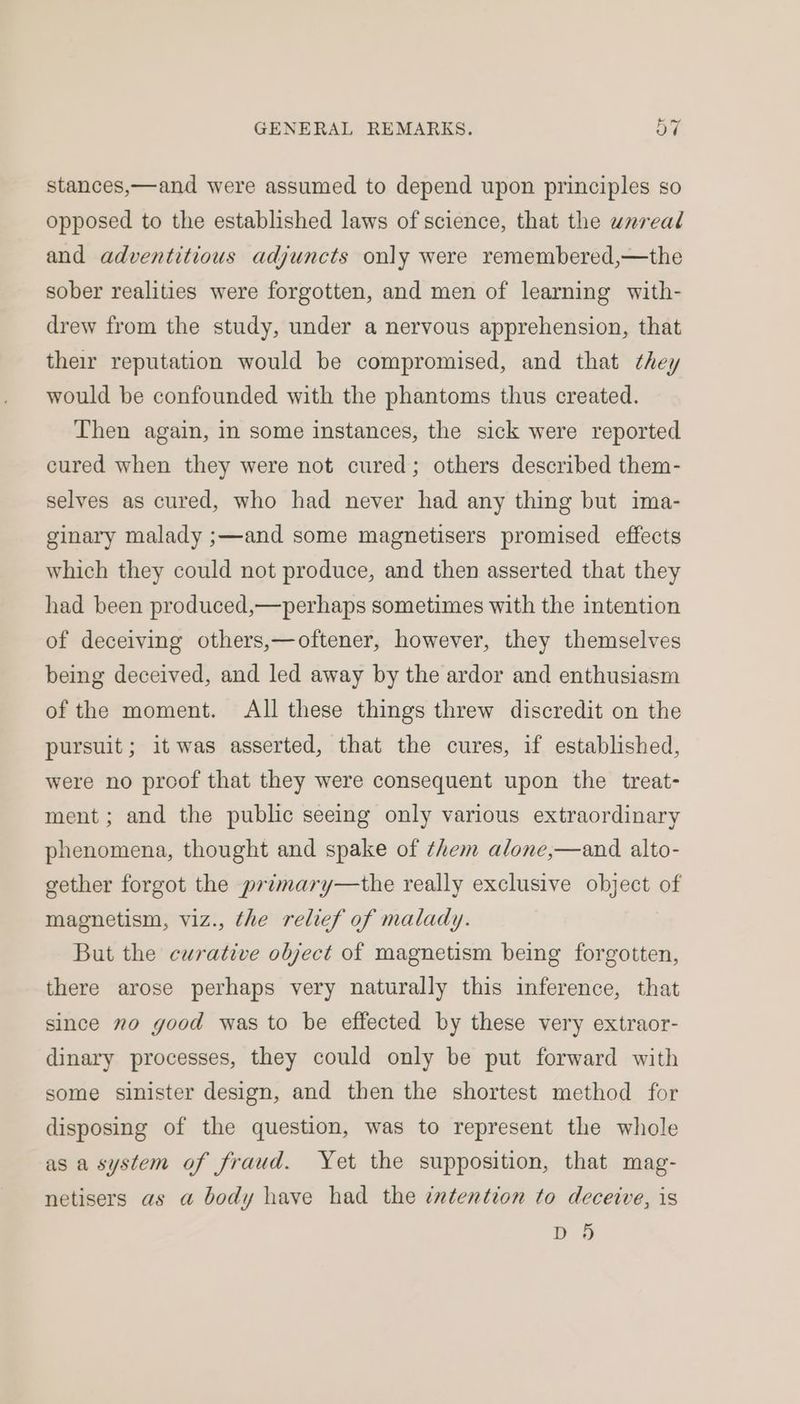 stances,—and were assumed to depend upon principles so opposed to the established laws of science, that the unreal and adventitious adjuncts only were remembered,—the sober realities were forgotten, and men of learning with- drew from the study, under a nervous apprehension, that their reputation would be compromised, and that they would be confounded with the phantoms thus created. Then again, in some instances, the sick were reported cured when they were not cured; others described them- selves as cured, who had never had any thing but ima- ginary malady ;—and some magnetisers promised effects which they could not produce, and then asserted that they had been produced,—perhaps sometimes with the intention of deceiving others,—oftener, however, they themselves being deceived, and led away by the ardor and enthusiasm of the moment. All these things threw discredit on the pursuit; it was asserted, that the cures, if established, were no proof that they were consequent upon the treat- ment; and the public seeing only various extraordinary phenomena, thought and spake of them alone,—and alto- gether forgot the primary—the really exclusive object of magnetism, viz., the relief of malady. But the curative object of magnetism being forgotten, there arose perhaps very naturally this inference, that since no good was to be effected by these very extraor- dinary processes, they could only be put forward with some sinister design, and then the shortest method for disposing of the question, was to represent the whole as a system of fraud. Yet the supposition, that mag- netisers as a body have had the intention to deceive, is D 5