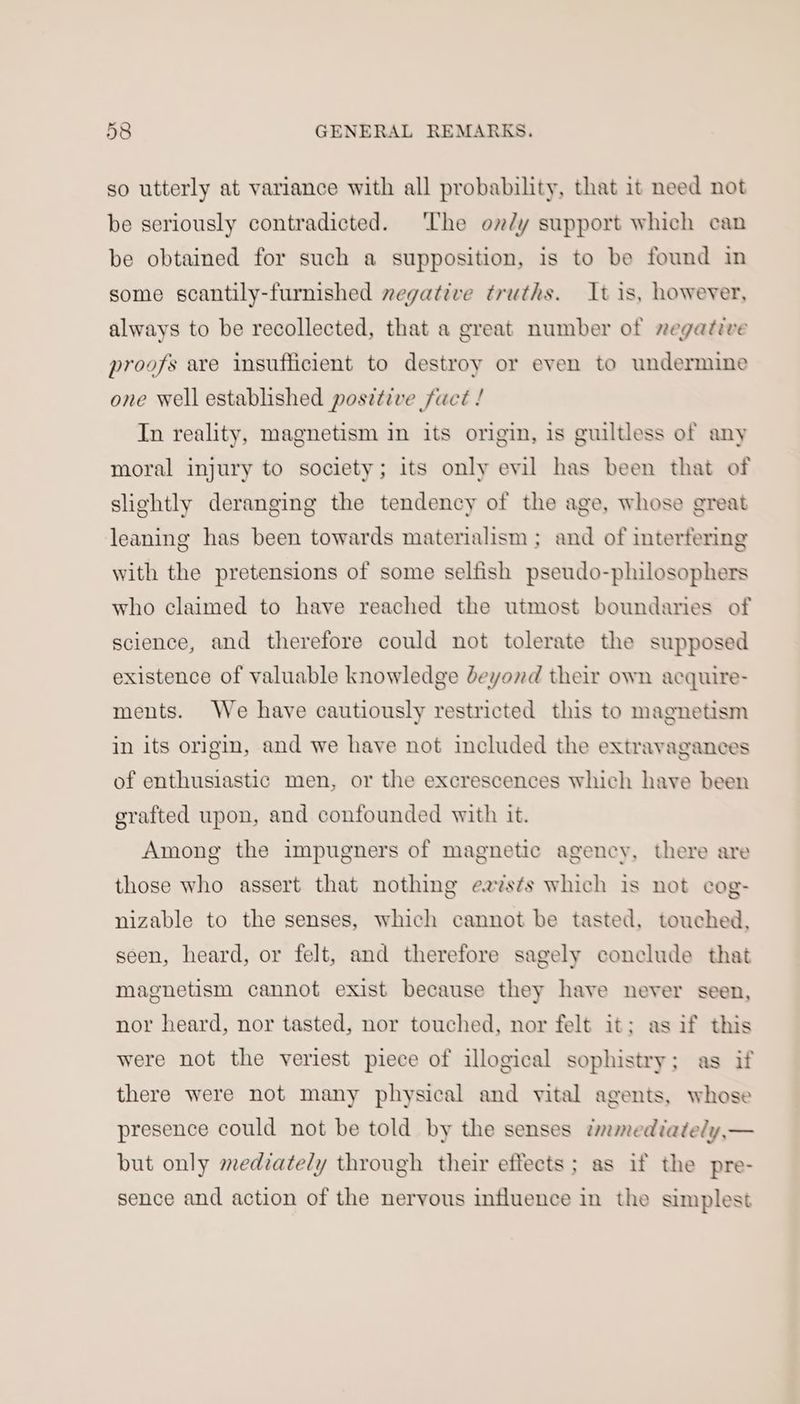so utterly at variance with all probability, that it need not be seriously contradicted. The on/y support which can be obtained for such a supposition, is to be found in some scantily-furnished negative truths. It is, however, always to be recollected, that a great number of regative proofs are insufficient to destroy or even to undermine one well established positive fuct ! In reality, magnetism in its origin, is guiltless of any moral injury to society; its only evil has been that of slightly deranging the tendency of the age, whose great leaning has been towards materialism ; and of interfering with the pretensions of some selfish pseudo-plilosophers who claimed to have reached the utmost boundaries of science, and therefore could not tolerate the supposed existence of valuable knowledge deyond their own acquire- ments. We have cautiously restricted this to magnetism in its origin, and we have not included the extravagances of enthusiastic men, or the excrescences which have been grafted upon, and confounded with it. Among the impugners of magnetic agency, there are those who assert that nothing easts which is not cog- nizable to the senses, which cannot be tasted, touched, seen, heard, or felt, and therefore sagely conclude that magnetism cannot exist because they have never seen, nor heard, nor tasted, nor touched, nor felt it: as if this were not the veriest piece of illogical sophistry; as if there were not many physical and vital agents, whose presence could not be told by the senses twmmediately,— but only medzately through their effects; as if the pre- sence and action of the nervous influence in the simplest