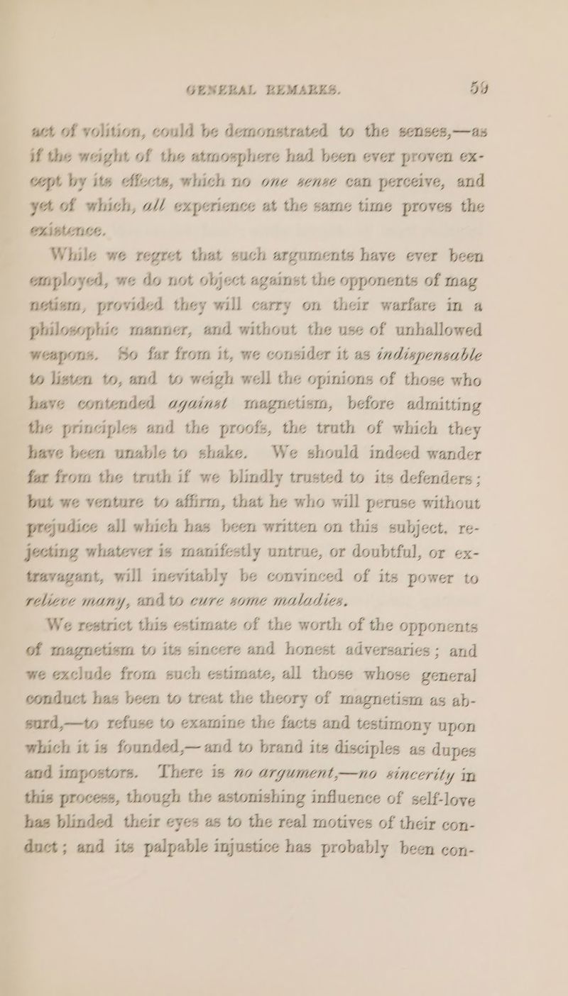 GESELAL BEMABKS. 5Y act of volition, could be demonstrated to the senses,—as if the weight of the atmosphere had been ever proven ex- cpt by ite Aiccts, which no one sense can perceive, and yt of which, a// experience at the same time proves the While we regret that such arguments have ever been anployed, we do not object against the opponents of mag nctiem, provided they will carry on their warfare in a philosophic manner, and without the use of unhallowed weapons. So far from it, we consider it as indispensable to listen to, and to weigh well the opinions of those who have contended aguinst magnetism, before admitting the principles and the proofs, the truth of which they have been unable to shake. We should indeed wander far from the truth if we blindly trusted to its defenders ; but we venture to affirm, that he who will peruse without prejudice all which has been written on this subject. re- jetting whatever is manifestly untrue, or doubtful, or ex- travagant, will inevitably be convinced of its power to relieve many, endo cure some maladies. We restrict this estimate of the worth of the opponents of magnetism to its sincere and honest adversaries; and we exclude from such estimate, all those whose genera] conduct has been to treat the theory of magnetism as ab- sard,—to refuse to examine the facts and testimony upon which it is founded,— and to brand ite disciples as dupes and imspostors. There is no argument,—no sincerity in this process, though the astonishing influence of self-loye has blinded their eyes as to the real motives of their con- duct; and its palpable injustice has probably been con-