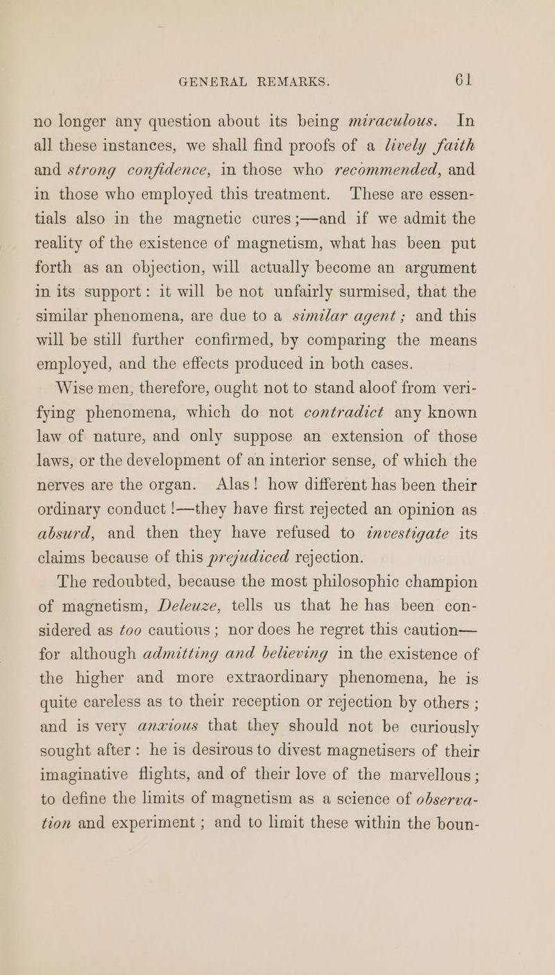 no longer any question about its being miraculous. In all these instances, we shall find proofs of a lively faith and strong confidence, in those who recommended, and in those who employed this treatment. These are essen- tials also in the magnetic cures ;—and if we admit the reality of the existence of magnetism, what has been put forth as an objection, will actually become an argument In its support: it will be not unfairly surmised, that the similar phenomena, are due to a stmlar agent; and this will be still further confirmed, by comparing the means employed, and the effects produced in both cases. Wise men, therefore, ought not to stand aloof from veri- fying phenomena, which do not contradict any known law of nature, and only suppose an extension of those laws, or the development of an interior sense, of which the nerves are the organ. Alas! how different has been their ordinary conduct !—they have first rejected an opinion as absurd, and then they have refused to investigate its claims because of this prejudiced rejection. The redoubted, because the most philosophic champion of magnetism, Deleuze, tells us that he has been con- sidered as ¢oo cautious; nor does he regret this caution— for although admitting and beheving in the existence of the higher and more extraordinary phenomena, he is quite careless as to their reception or rejection by others ; and is very anxious that they should not be curiously sought after: he is desirous to divest magnetisers of their imaginative flights, and of their love of the marvellous ; to define the limits of magnetism as a science of observa- tion and experiment ; and to limit these within the boun-