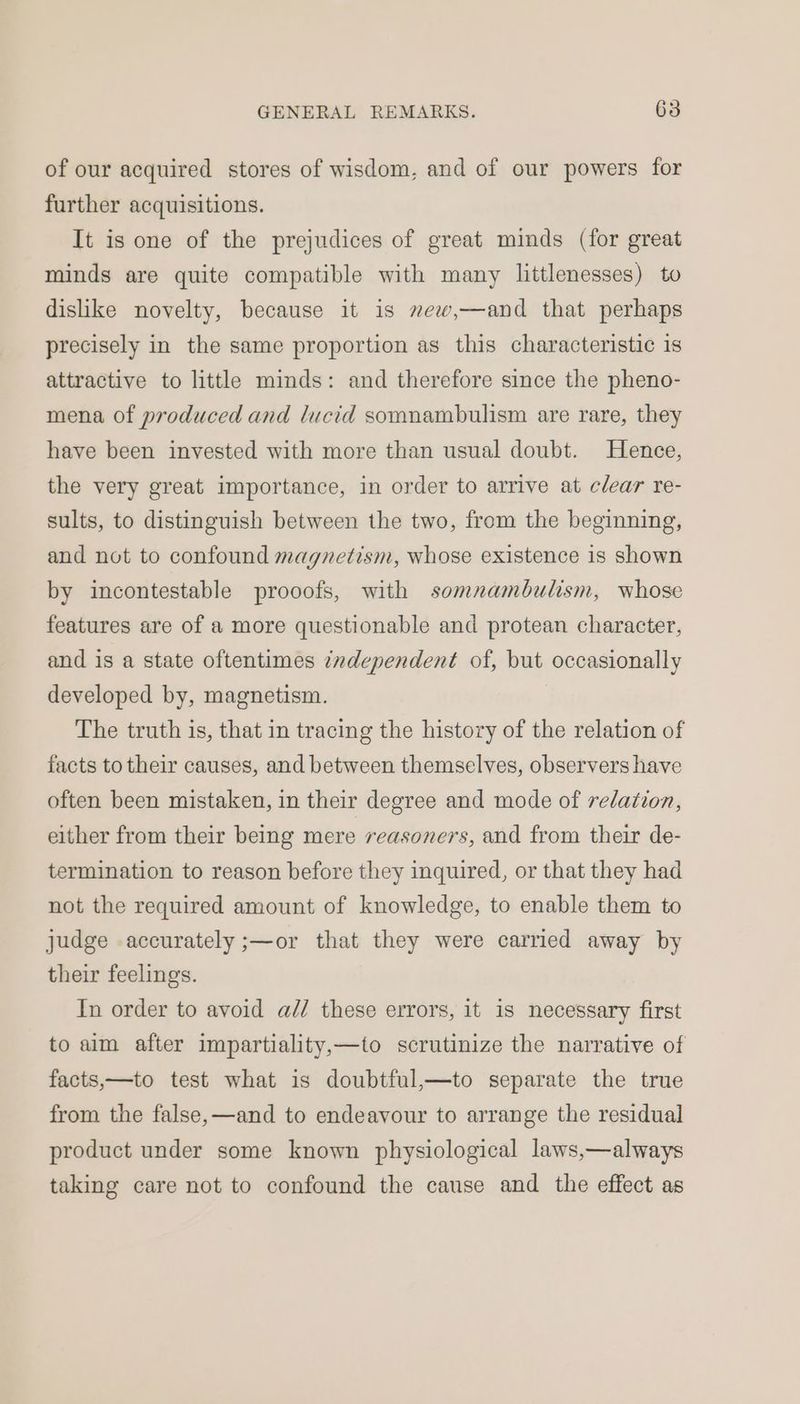 of our acquired stores of wisdom, and of our powers for further acquisitions. It is one of the prejudices of great minds (for great minds are quite compatible with many littlenesses) to dislike novelty, because it is mew,—and that perhaps precisely in the same proportion as this characteristic is attractive to little minds: and therefore since the pheno- mena of produced and lucid somnambulism are rare, they have been invested with more than usual doubt. Hence, the very great importance, in order to arrive at clear re- sults, to distinguish between the two, from the beginning, and not to confound magnetism, whose existence is shown by incontestable prooofs, with somnambulism, whose features are of a more questionable and protean character, and is a state oftentimes independent of, but occasionally developed by, magnetism. | The truth is, that in tracing the history of the relation of facts to their causes, and between themselves, observers have often been mistaken, in their degree and mode of relation, either from their being mere reasoners, and from their de- termination to reason before they inquired, or that they had not the required amount of knowledge, to enable them to judge accurately ;—or that they were carried away by their feelings. In order to avoid ad/ these errors, it is necessary first to aim after impartiality,—to scrutinize the narrative of facts,—to test what is doubtful,—to separate the true from the false,—and to endeavour to arrange the residual product under some known physiological laws,—always taking care not to confound the cause and the effect as