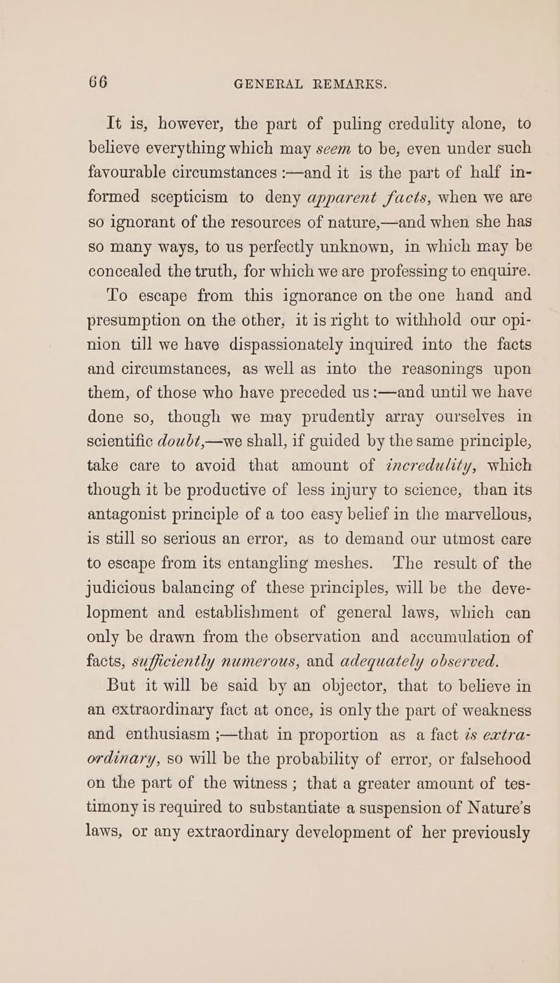 It is, however, the part of puling credulity alone, to believe everything which may seem to be, even under such favourable circumstances :—and it is the part of half in- formed scepticism to deny apparent facts, when we are so ignorant of the resources of nature,—and when she has so many ways, to us perfectly unknown, in which may be concealed the truth, for which we are professing to enquire. To escape from this ignorance on the one hand and presumption on the other, it is right to withhold our opi- nion till we have dispassionately inquired into the facts and circumstances, as well as into the reasonings upon them, of those who have preceded us:—and until we have done so, though we may prudently array ourselves in scientific dowbt,—we shall, if guided by the same principle, take care to avoid that amount of ¢neredulity, which though it be productive of less injury to science, than its antagonist principle of a too easy belief in the marvellous, is still so serious an error, as to demand our utmost care to escape from its entangling meshes. ‘The result of the judicious balancing of these principles, will be the deve- lopment and establishment of general laws, which can only be drawn from the observation and accumulation of facts, sufficiently numerous, and adequately observed. But it will be said by an objector, that to believe in an extraordinary fact at once, is only the part of weakness and enthusiasm ;—that in proportion as a fact ¢s extra- ordinary, so will be the probability of error, or falsehood on the part of the witness; that a greater amount of tes- timony is required to substantiate a suspension of Nature's laws, or any extraordinary development of her previously