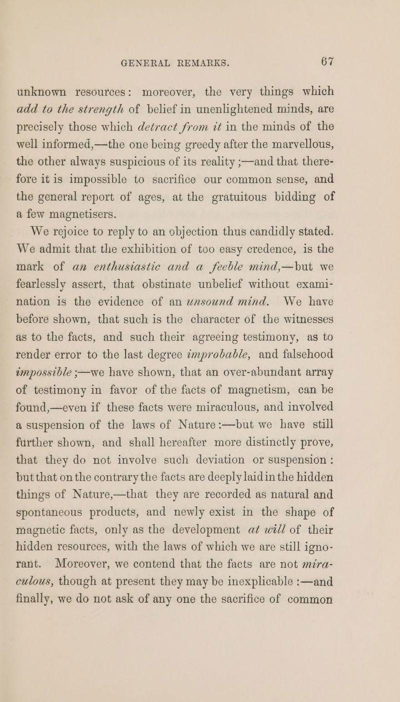 unknown resources: moreover, the very things which add to the strength of belief in unenlightened minds, are precisely those which detract from it in the minds of the well informed,—the one being greedy after the marvellous, the other always suspicious of its reality ;—and that there- fore itis impossible to sacrifice our common sense, and the general report of ages, at the gratuitous bidding of a few magnetisers. We rejoice to reply to an objection thus candidly stated. We admit that the exhibition of too easy credence, is the mark of an enthusiastic and a feeble mind,—but we fearlessly assert, that obstinate unbelief without exami- nation is the evidence of an unsound mind. We have before shown, that such is the character of the witnesses as to the facts, and such their agreeing testimony, as to render error to the last degree emprobable, and falsehood impossible ;—we have shown, that an over-abundant array of testimony in favor of the facts of magnetism, can be found,—even if these facts were miraculous, and involved a suspension of the laws of Nature:—but we have still further shown, and shall hereafter more distinctly prove, that they do not involve such deviation or suspension : but that on the contrary the facts are deeply laidin the hidden things of Nature,—that they are recorded as natural and spontaneous products, and newly exist in the shape of magnetic facts, only as the development at will of their hidden resources, with the laws of which we are still igno- rant. Moreover, we contend that the facts are not mira- culous, though at present they may be inexplicable :—and finally, we do not ask of any one the sacrifice of common