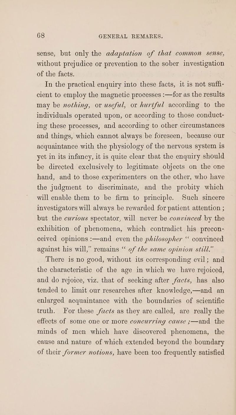 sense, but only the adaptation of that common sense, without prejudice or prevention to the sober investigation of the facts. In the practical enquiry into these facts, it is not suffi- cient to employ the magnetic processes :—for as the results may be nothing, or useful, or hurtful according to the individuals operated upon, or according to those conduct- ing these processes, and according to other circumstances and things, which cannot always be foreseen, because our acquaintance with the physiology of the nervous system is yet in its infancy, it is quite clear that the enquiry should be directed exclusively to legitimate objects on the one hand, and to those experimenters on the other, who have the judgment to discriminate, and the probity which will enable them to be firm to principle. Such sincere investigators will always be rewarded for patient attention ; but the curious spectator, will never be convinced by the exhibition of phenomena, which contradict his precon- ceived opinions :—and even the philosopher ‘‘ convinced against his will,” remains “ of the same opinion still.” There is no good, without its corresponding evil; and the characteristic of the age in which we have rejoiced, and do rejoice, viz. that of seeking after facts, has also tended to limit our researches after knowledge,—and an enlarged acquaintance with the boundaries of scientific truth. For these facts as they are called, are really the effects of some one or more concurring cause ;—and the minds of men which have discovered phenomena, the cause and nature of which extended beyond the boundary of their former notions, have been too frequently satisfied