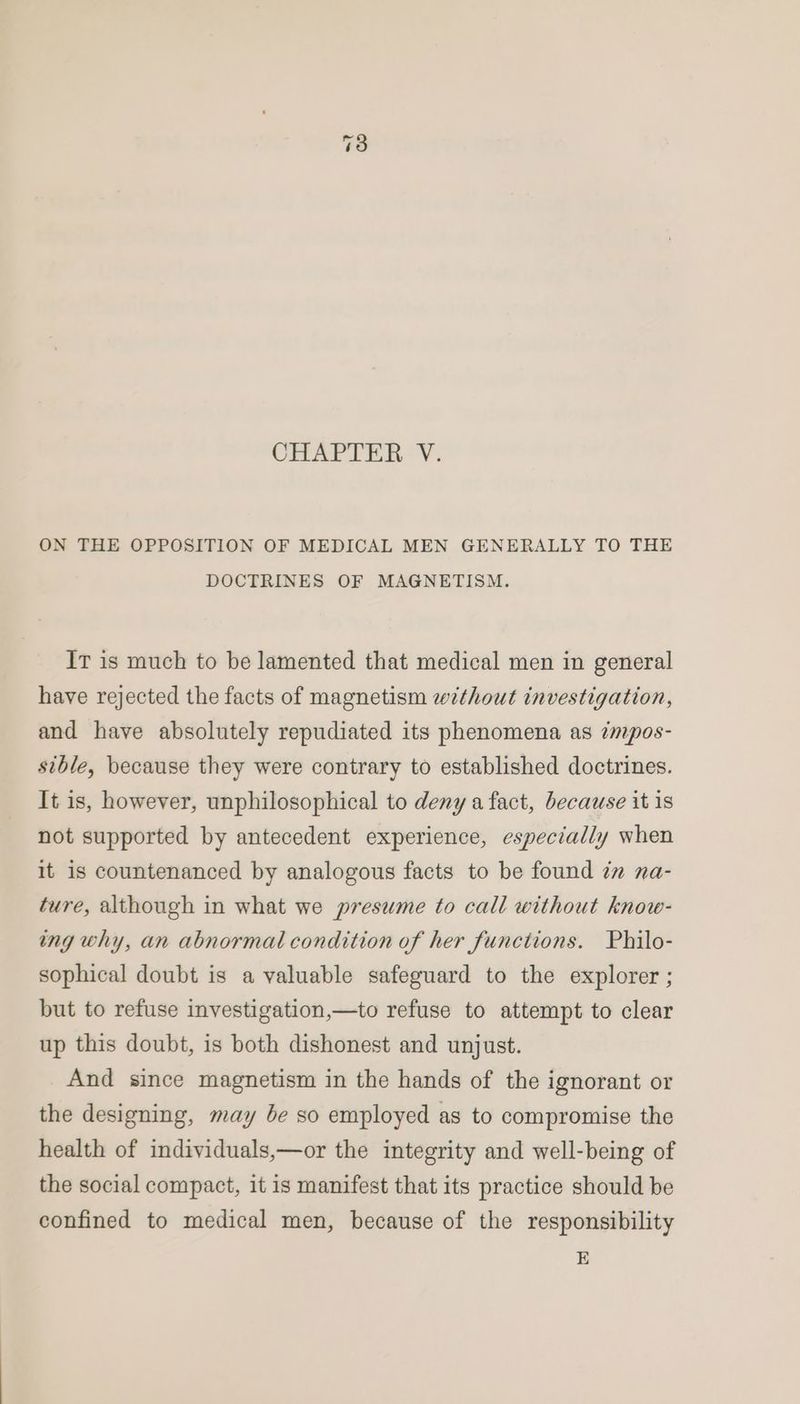 CHAPTER ’¥. ON THE OPPOSITION OF MEDICAL MEN GENERALLY TO THE DOCTRINES OF MAGNETISM. It is much to be lamented that medical men in general have rejected the facts of magnetism without investigation, and have absolutely repudiated its phenomena as impos- sible, because they were contrary to established doctrines. It is, however, unphilosophical to deny a fact, because it 1s not supported by antecedent experience, especially when it is countenanced by analogous facts to be found in na- ture, although in what we presume to call without know- ing why, an abnormal condition of her functions. Philo- sophical doubt is a valuable safeguard to the explorer ; but to refuse investigation,—to refuse to attempt to clear up this doubt, is both dishonest and unjust. And since magnetism in the hands of the ignorant or the designing, may be so employed as to compromise the health of individuals,—or the integrity and well-being of the social compact, it is manifest that its practice should be confined to medical men, because of the responsibility E