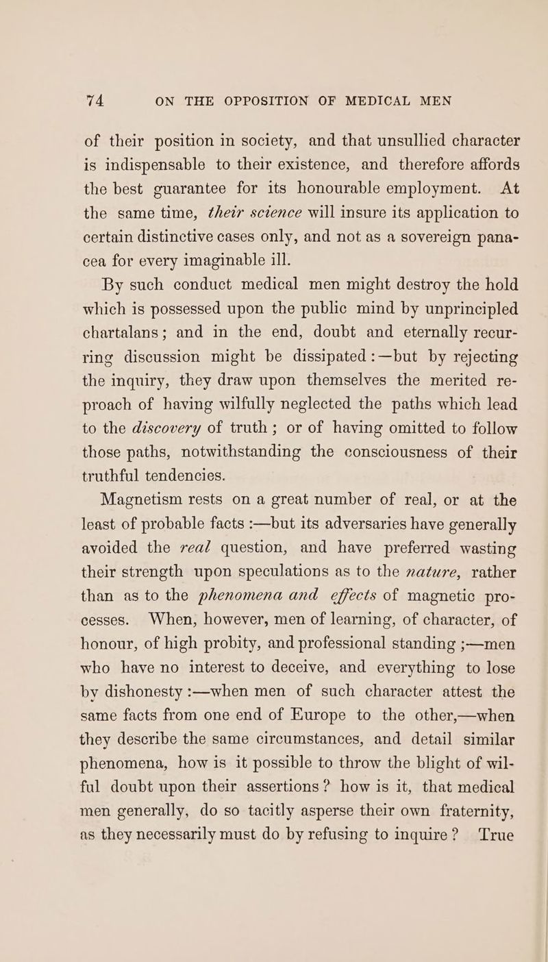 of their position in society, and that unsullied character is indispensable to their existence, and therefore affords the best guarantee for its honourable employment. At the same time, their science will insure its application to certain distinctive cases only, and not as a sovereign pana- cea for every imaginable ill. By such conduct medical men might destroy the hold which is possessed upon the public mind by unprincipled chartalans; and in the end, doubt and eternally recur- ring discussion might be dissipated :—but by rejecting the inquiry, they draw upon themselves the merited re- proach of having wilfully neglected the paths which lead to the discovery of truth; or of having omitted to follow those paths, notwithstanding the consciousness of their truthful tendencies. Magnetism rests on a great number of real, or at the least of probable facts :—but its adversaries have generally avoided the read question, and have preferred wasting their strength upon speculations as to the nature, rather than as to the phenomena and effects of magnetic pro- cesses. When, however, men of learning, of character, of honour, of high probity, and professional standing ;—men who have no interest to deceive, and everything to lose by dishonesty :—when men of such character attest the same facts from one end of Europe to the other,—when they describe the same circumstances, and detail similar phenomena, how is it possible to throw the blight of wil- ful doubt upon their assertions? how is it, that medical men generally, do so tacitly asperse their own fraternity, as they necessarily must do by refusing to inquire? ‘True