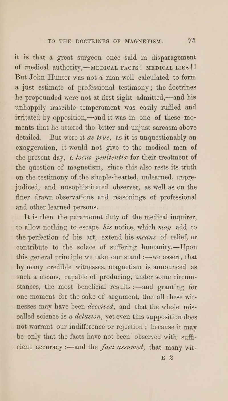 it is that a great surgeon once said in disparagement of medical authority,—MEDICAL FACTS! MEDICAL LIES! ! But John Hunter was not a man well calculated to form a just estimate of professional testimony; the doctrines he propounded were not at first sight admitted,—and his unhappily irascible temperament was easily ruffled and irritated by opposition,—and it was in one of these mo- ments that he uttered the bitter and unjust sarcasm above detailed. But were it as ¢rwe, as it is unquestionably an exaggeration, it would not give to the medical men of the present day, a locus penitentie for their treatment of the question of magnetism, since this also rests its truth on the testimony of the simple-hearted, unlearned, unpre- judiced, and unsophisticated observer, as well as on the finer drawn observations and reasonings of professional and other learned persons. It is then the paramount duty of the medical inquirer, to allow nothing to escape Azs notice, which may add to the perfection of his art, extend his means of relief, or contribute to the solace of suffering humanity.—Upon this general principle we take our stand :—we assert, that by many credible witnesses, magnetism is announced as such a means, capable of producing, under some circum- stances, the most beneficial results :—and granting for one moment for the sake of argument, that all these wit- nesses may have been deceived, and that the whole mis- ealled science is a delusion, yet even this supposition does not warrant our indifference or rejection ; because it may be only that the facts have not been observed with suffi- cient accuracy :—and the fact assumed, that many wit- ER