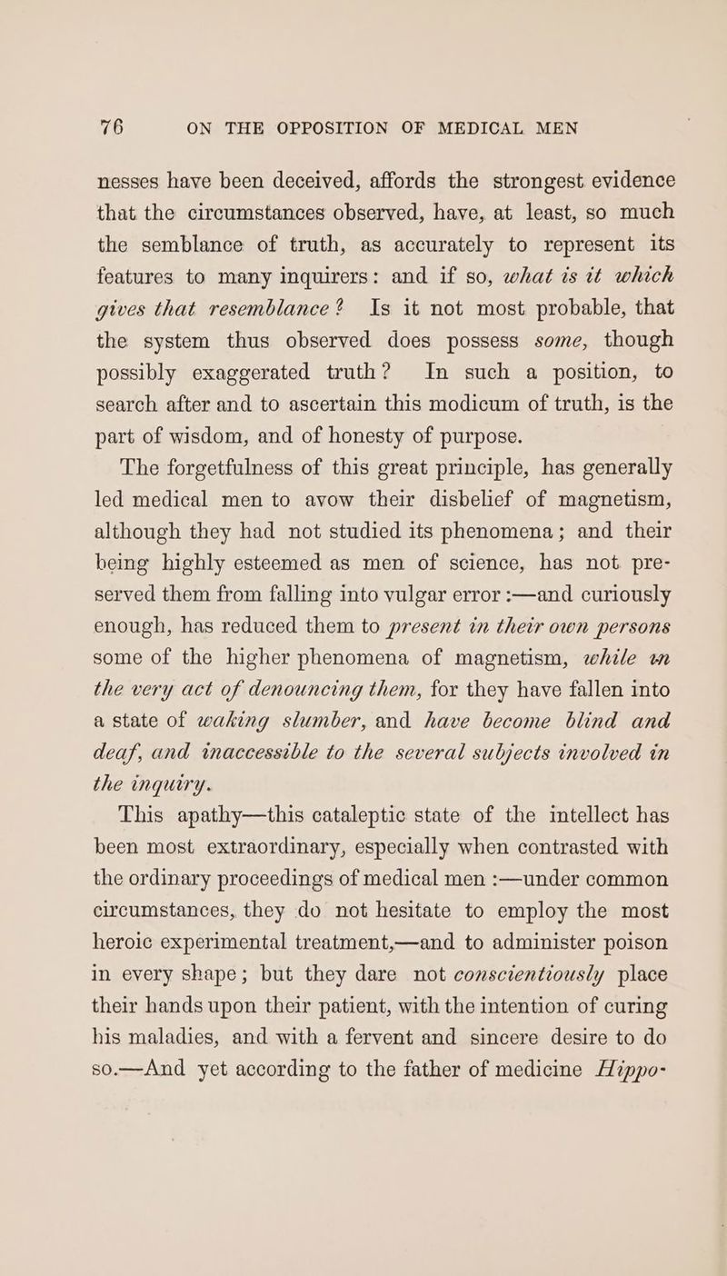 nesses have been deceived, affords the strongest evidence that the circumstances observed, have, at least, so much the semblance of truth, as accurately to represent its features to many inquirers: and if so, what is it which gives that resemblance? Is it not most probable, that the system thus observed does possess some, though possibly exaggerated truth? Im such a position, to search after and to ascertain this modicum of truth, is the part of wisdom, and of honesty of purpose. The forgetfulness of this great principle, has generally led medical men to avow their disbelief of magnetism, although they had not studied its phenomena; and their being highly esteemed as men of science, has not. pre- served them from falling into vulgar error :—and curiously enough, has reduced them to present in their own persons some of the higher phenomena of magnetism, while wm the very act of denouncing them, for they have fallen into a state of waking slumber, and have become blind and deaf, and inaccessible to the several subjects involved in the inquiry. This apathy—this cataleptic state of the intellect has been most extraordinary, especially when contrasted with the ordinary proceedings of medical men :—under common circumstances, they do not hesitate to employ the most heroic experimental treatment,—and to administer poison in every shape; but they dare not conscientiously place their hands upon their patient, with the intention of curing his maladies, and with a fervent and sincere desire to do so.—And yet according to the father of medicine Hippo-