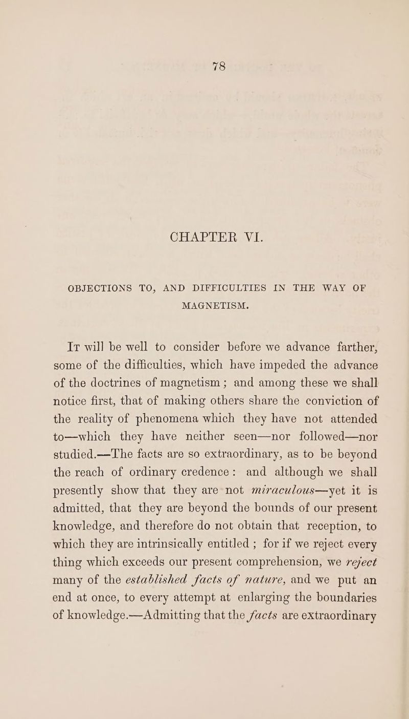 OHA DiRT aV 1: OBJECTIONS TO, AND DIFFICULTIES IN THE WAY OF MAGNETISM. It will be well to consider before we advance farther, some of the difficulties, which have impeded the advance of the doctrines of magnetism ; and among these we shall notice first, that of making others share the conviction of the reality of phenomena which they have not attended to—which they have neither seen—nor followed—nor studied.—The facts are so extraordinary, as to be beyond the reach of ordinary credence: and although we shall presently show that they are not mraculous—yet it is admitted, that they are beyond the bounds of our present knowledge, and therefore do not obtain that reception, to which they are intrinsically entitled ; for if we reject every thing which exceeds our present comprehension, we reject many of the established facts of nature, and we put an end at once, to every attempt at enlarging the boundaries of knowledge.—Admitting that the facts are extraordinary
