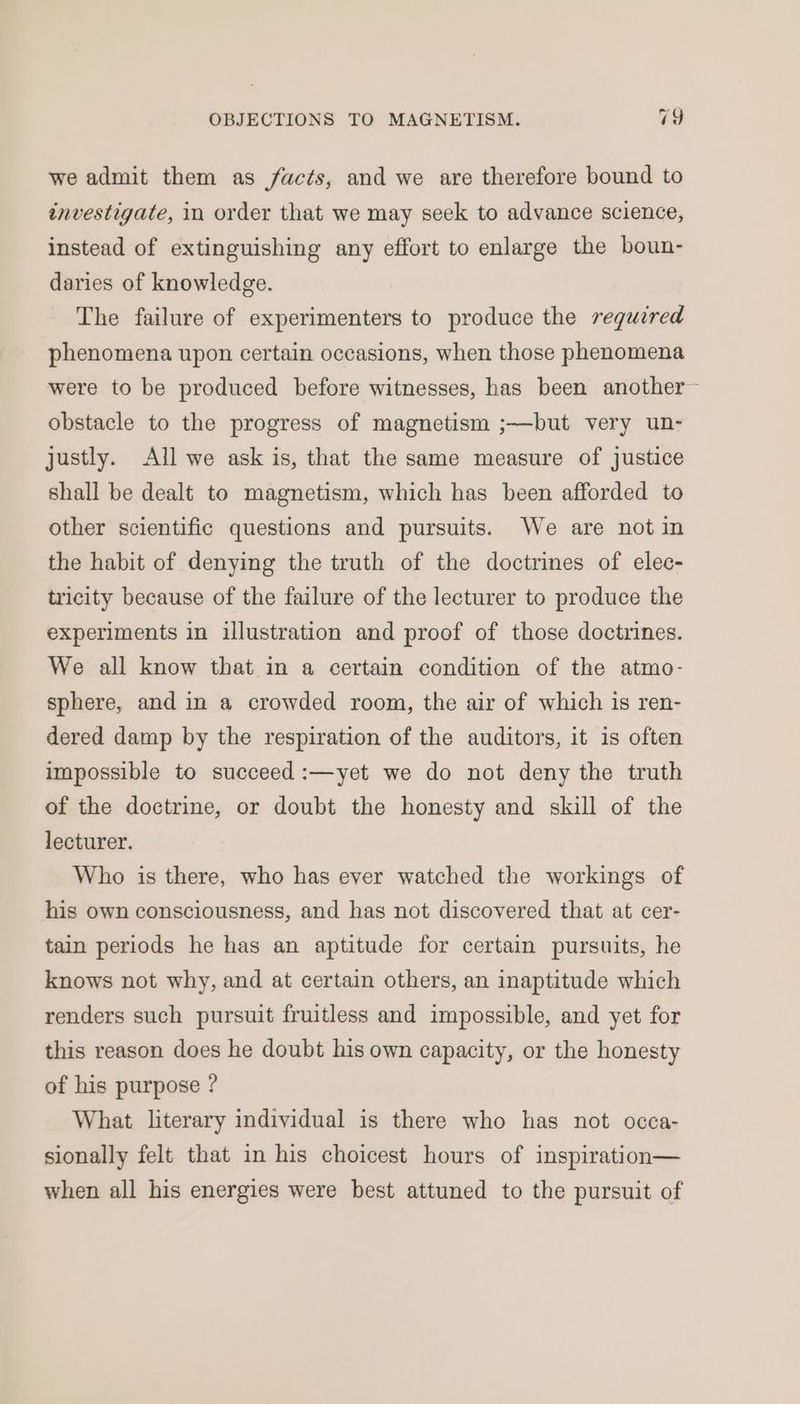 we admit them as facts, and we are therefore bound to investigate, in order that we may seek to advance science, instead of extinguishing any effort to enlarge the boun- daries of knowledge. The failure of experimenters to produce the required phenomena upon certain occasions, when those phenomena were to be produced before witnesses, has been another~ obstacle to the progress of magnetism ;——but very un- justly. All we ask is, that the same measure of justice shall be dealt to magnetism, which has been afforded to other scientific questions and pursuits. We are not in the habit of denying the truth of the doctrines of elec- tricity because of the failure of the lecturer to produce the experiments in illustration and proof of those doctrines. We all know that in a certain condition of the atmo- sphere, and in a crowded room, the air of which is ren- dered damp by the respiration of the auditors, it is often impossible to succeed :—yet we do not deny the truth of the doctrine, or doubt the honesty and skill of the lecturer. Who is there, who has ever watched the workings of his own consciousness, and has not discovered that at cer- tain periods he has an aptitude for certain pursuits, he knows not why, and at certain others, an inaptitude which renders such pursuit fruitless and impossible, and yet for this reason does he doubt his own capacity, or the honesty of his purpose ? What literary individual is there who has not occa- sionally felt that in his choicest hours of inspiration— when all his energies were best attuned to the pursuit of