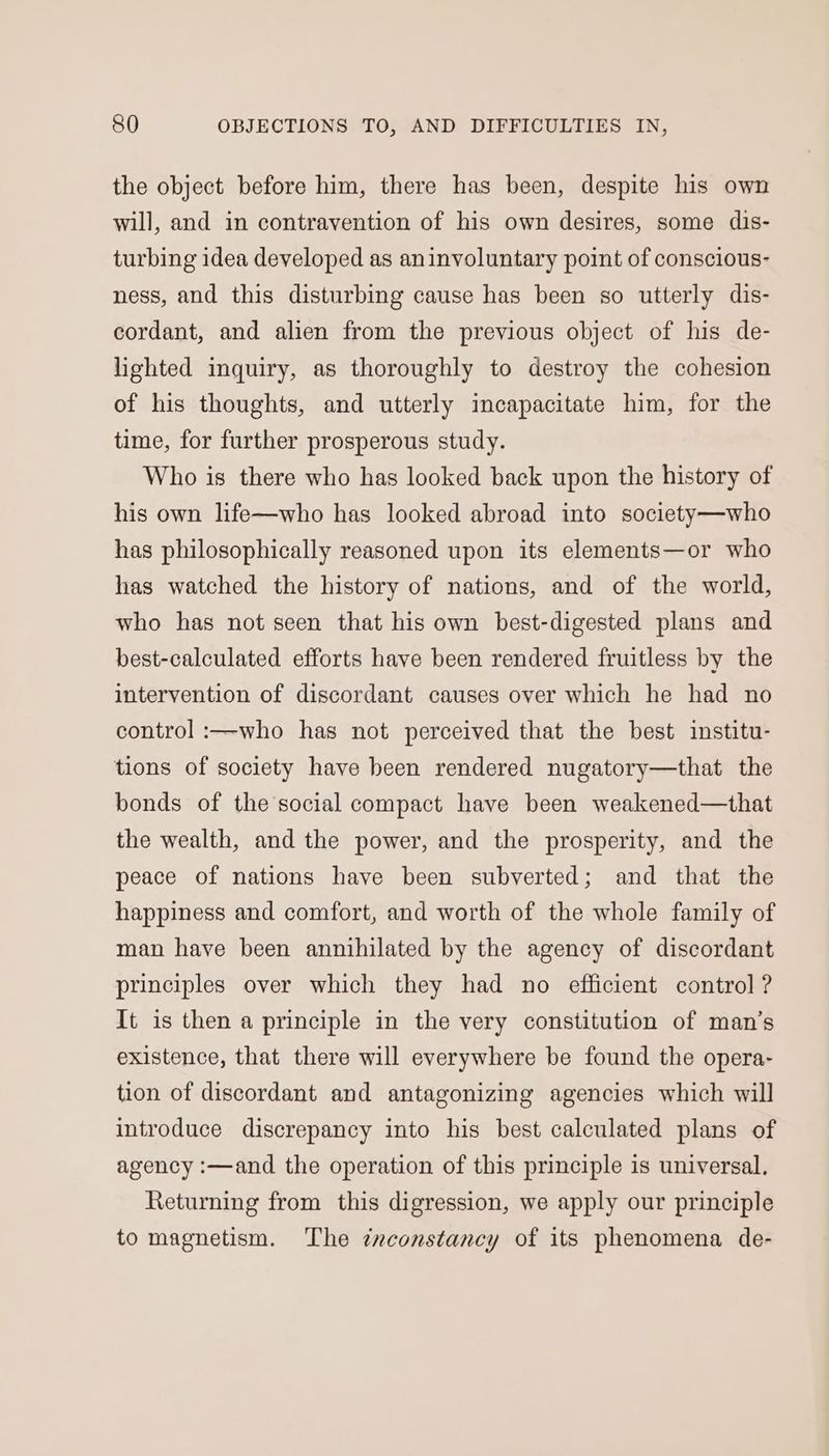 the object before him, there has been, despite his own will, and in contravention of his own desires, some dis- turbing idea developed as aninvoluntary point of conscious- ness, and this disturbing cause has been so utterly dis- cordant, and alien from the previous object of his de- lighted inquiry, as thoroughly to destroy the cohesion of his thoughts, and utterly incapacitate him, for the time, for further prosperous study. Who is there who has looked back upon the history of his own life—who has looked abroad into society—who has philosophically reasoned upon its elements—or who has watched the history of nations, and of the world, who has not seen that his own best-digested plans and best-calculated efforts have been rendered fruitless by the intervention of discordant causes over which he had no control :—who has not perceived that the best institu- tions of society have been rendered nugatory—that the bonds of the social compact have been weakened—that the wealth, and the power, and the prosperity, and the peace of nations have been subverted; and that the happiness and comfort, and worth of the whole family of man have been annihilated by the agency of discordant principles over which they had no efficient control ? It is then a principle in the very constitution of man’s existence, that there will everywhere be found the opera- tion of discordant and antagonizing agencies which will introduce discrepancy into his best calculated plans of agency :—and the operation of this principle is universal. Returning from this digression, we apply our principle to magnetism. The ¢nconstancy of its phenomena de-