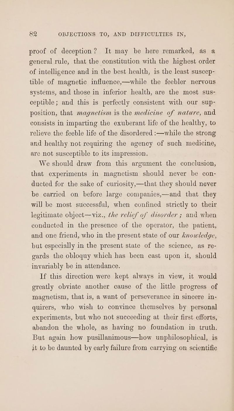 proof of deception? It may be here remarked, as a general rule, that the constitution with the highest order of intelligence and in the best health, is the least suscep- tible of magnetic influence,—while the feebler nervous systems, and those in inferior health, are the most sus- ceptible; and this is perfectly consistent with our sup- position, that magnetism is the medicine of nature, and consists in imparting the exuberant life of the healthy, to relieve the feeble life of the disordered :—while the strong and healthy not requiring the agency of such medicine, are not susceptible to its impression. We should draw from this argument the conclusion, that experiments in magnetism should never be con- ducted for the sake of curiosity,—that they should never be carried on before large companies,—and that they wil] be most successful, when confined strictly to their legitimate object—viz., the relief of disorder ; and when conducted in the presence of the operator, the patient, and one friend, who in the present state of our knowledge, but especially in the present state of the science, as re- gards the obloquy which has been cast upon it, should invariably be in attendance. If this direction were kept always in view, it would greatly obviate another cause of the little progress of magnetism, that is, a want of perseverance in sincere in- quirers, who wish to convince themselves by personal experiments, but who not succeeding at their first efforts, abandon the whole, as having no foundation in truth. But again how pusillanimous—how unphilosophical, is it to be daunted by early failure from carrying on scientific