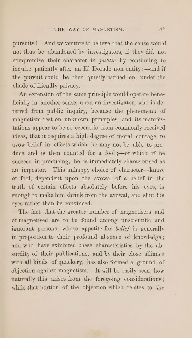 pursuits! And we venture to believe that the cause would not thus be abandoned by investigators, if they did not compromise their character in public by continuing to inquire patiently after an EK] Dorado non-entity :—and if the pursuit could be then quietly carried on, under the shade of friendly privacy. An extension of the same principle would operate bene- ficially in another sense, upon an investigator, who is de- terred from public inquiry, because the phenomena of magnetism rest on unknown principles, and its manifes- tations appear to be so eccentric from commonly received ideas, that it requires a high degree of moral courage to avow belief in effects which he may not be able to pro- duce, and is then counted for a fool ;—or which if he succeed in producing, he is immediately characterised as an impostor. This unhappy choice of character—knave or fool, dependent upon the avowal of a belief in the truth of certain effects absolutely before his eyes, is enough to make him shrink from the avowal, and shut his eyes rather than be convinced. The fact that the greater number of magnetisers and of magnetised are to be found among unscientific and ignorant persons, whose appetite for delief is generally in proportion to their profound absence of knowledge ; and who have exhibited these characteristics by the ab- surdity of their publications, and by their close alliance with all kinds of quackery, has also formed a ground of objection against magnetism. It will be easily seen, how naturally this arises from the foregoing considerations ; while that portion of the objection which relates to the