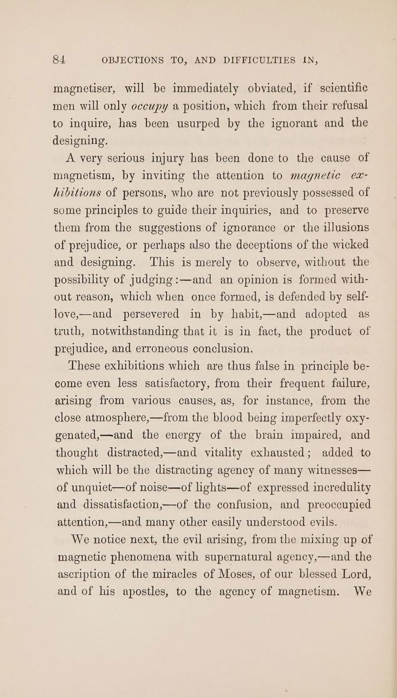 magnetiser, will be immediately obviated, if scientific men will only occupy a position, which from their refusal to inquire, has been usurped by the ignorant and the designing. A very serious injury has been done to the cause of magnetism, by inviting the attention to magnetic ex- hibitions of persons, who are not previously possessed of some principles to guide their inquiries, and to preserve them from the suggestions of ignorance or the illusions of prejudice, or perhaps also the deceptions of the wicked and designing. ‘This is merely to observe, without the possibility of judging:—and an opinion is formed with- out reason, which when once formed, is defended by self- love,—and persevered in by habit,—and adopted as truth, notwithstanding that it is in fact, the product of prejudice, and erroneous conclusion. These exhibitions which are thus false in principle be- come even less satisfactory, from their frequent failure, arising from various causes, as, for instance, from the close atmosphere,—from the blood being imperfectly oxy- genated,—and the energy of the brain impaired, and thought distracted,—and vitality exhausted; added to which will be the distracting agency of many witnesses— of unquiet—of noise—of lights—of expressed incredulity and dissatisfaction,—of the confusion, and preoccupied attention,—and many other easily understood evils. We notice next, the evil arising, from the mixing up of magnetic phenomena with supernatural agency,—and the ascription of the miracles of Moses, of our blessed Lord, and of his apostles, to the agency of magnetism. We