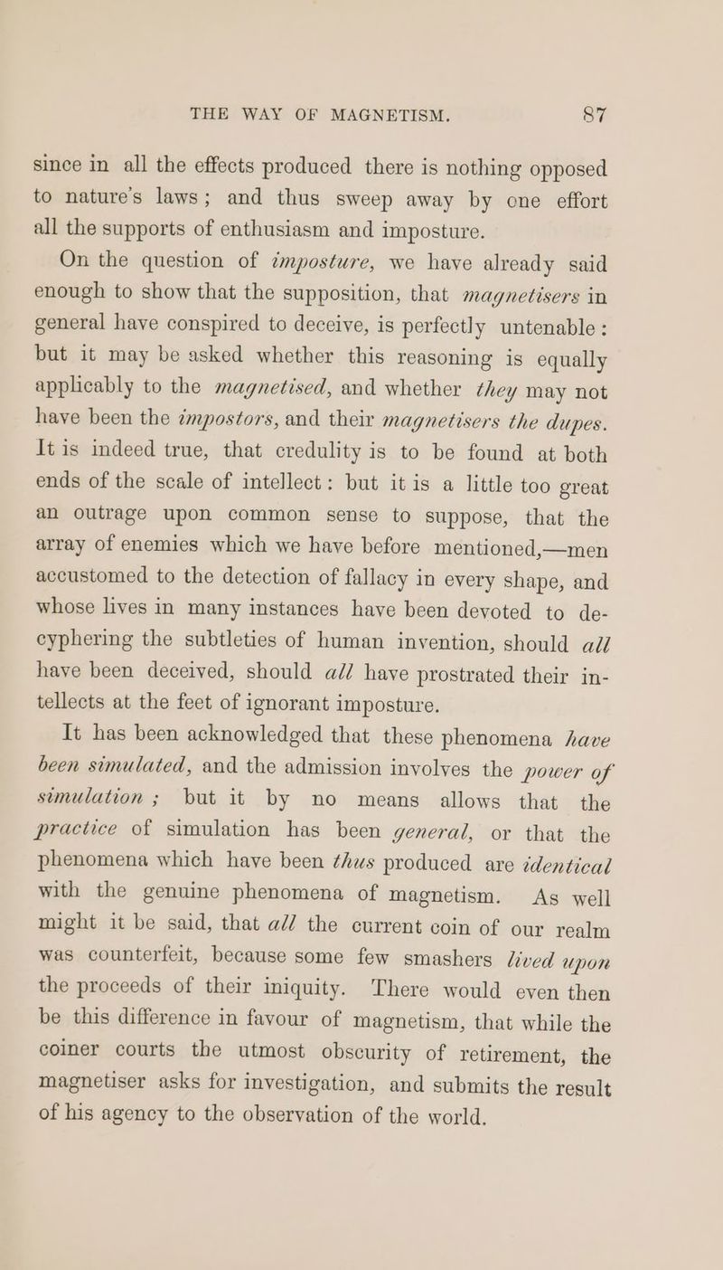 since in all the effects produced there is nothing opposed to nature's laws; and thus sweep away by one effort all the supports of enthusiasm and imposture. On the question of ¢mposture, we have already said enough to show that the supposition, that magnetisers in general have conspired to deceive, is perfectly untenable: but it may be asked whether this reasoning is equally applicably to the magnetised, and whether they may not have been the impostors, and their magnetisers the dupes. It is indeed true, that credulity is to be found at both ends of the scale of intellect: but it is a little too great an outrage upon common sense to suppose, that the array of enemies which we have before mentioned,—men accustomed to the detection of fallacy in every shape, and whose lives in many instances have been devoted to de- cyphering the subtleties of human invention, should all have been deceived, should ad/ have prostrated their in- tellects at the feet of ignorant imposture. It has been acknowledged that these phenomena have been simulated, and the admission involves the power of semulation ; but it by no means allows that the practice of simulation has been general, or that the phenomena which have been thus produced are identical with the genuine phenomena of magnetism. As well might it be said, that a// the current coin of our realm was counterfeit, because some few smashers Lived Upon the proceeds of their iniquity. There would even then be this difference in favour of magnetism, that while the coiner courts the utmost obscurity of retirement, the magnetiser asks for investigation, and submits the result of his agency to the observation of the world.
