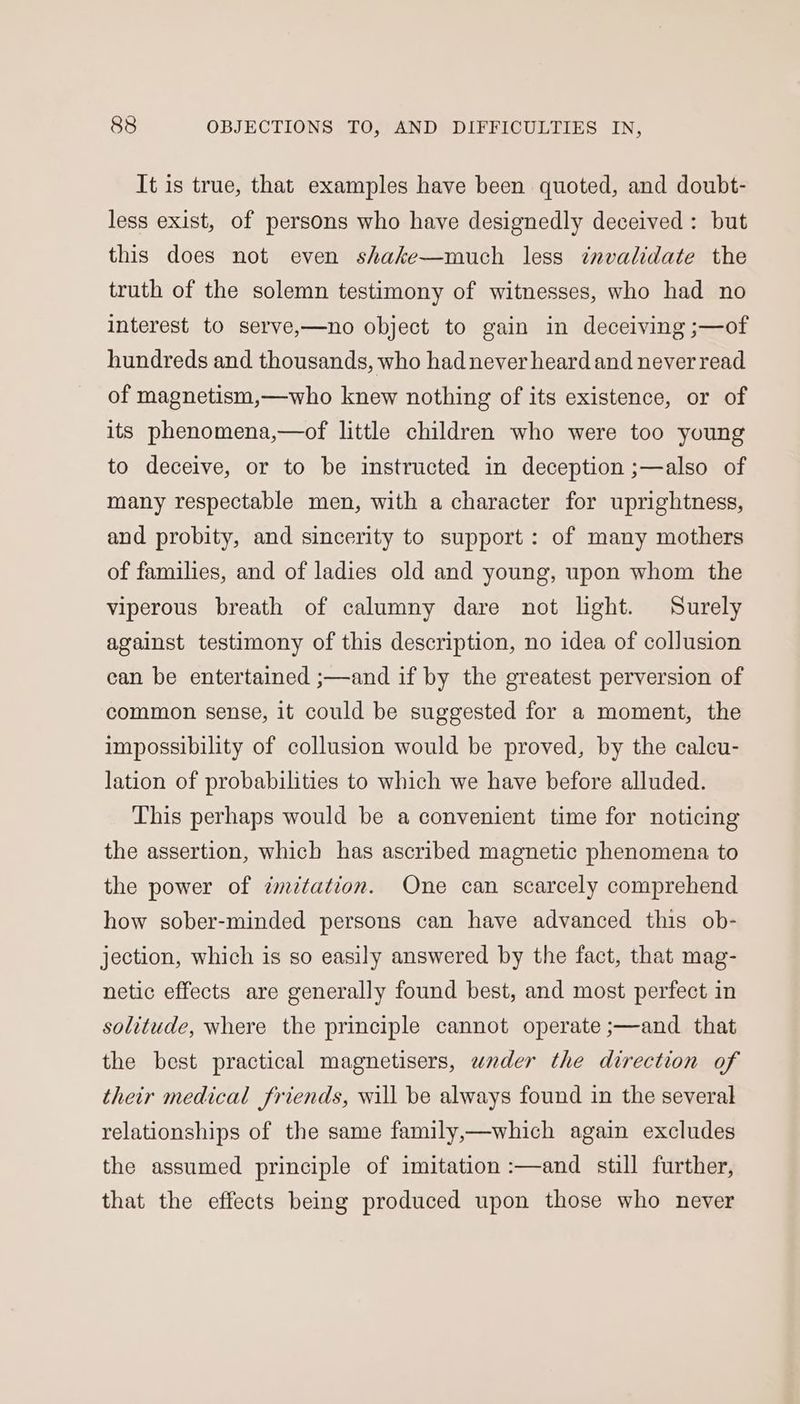 It is true, that examples have been quoted, and doubt- less exist, of persons who have designedly deceived: but this does not even shake—much less invalidate the truth of the solemn testimony of witnesses, who had no interest to serve,—no object to gain in deceiving ;—of hundreds and thousands, who had never heard and never read of magnetism,—who knew nothing of its existence, or of its phenomena,—of little children who were too young to deceive, or to be instructed in deception ;—also of many respectable men, with a character for uprightness, and probity, and sincerity to support: of many mothers of families, and of ladies old and young, upon whom the viperous breath of calumny dare not light. Surely against testimony of this description, no idea of collusion can be entertained ;—and if by the greatest perversion of common sense, it could be suggested for a moment, the impossibility of collusion would be proved, by the calcu- lation of probabilities to which we have before alluded. This perhaps would be a convenient time for noticing the assertion, which has ascribed magnetic phenomena to the power of ¢mitation. One can scarcely comprehend how sober-minded persons can have advanced this ob- jection, which is so easily answered by the fact, that mag- netic effects are generally found best, and most perfect in solitude, where the principle cannot operate ;—and that the best practical magnetisers, wader the direction of their medical friends, will be always found in the several relationships of the same family,—which again excludes the assumed principle of imitation :—and still further, that the effects being produced upon those who never