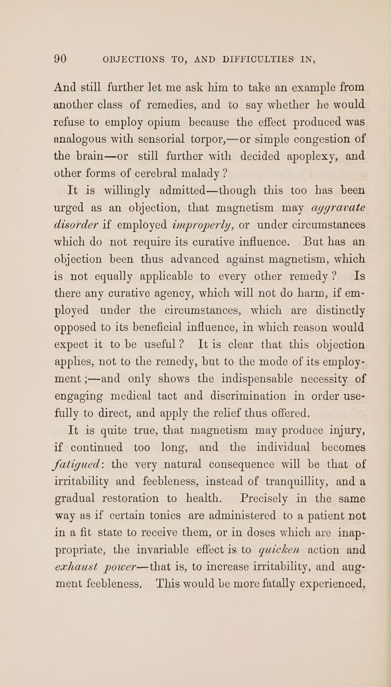 And still further let me ask him to take an example from another class of remedies, and to say whether he would refuse to employ opium because the effect produced was analogous with sensorial torpor,—or simple congestion of the brain—or still further with decided apoplexy, and other forms of cerebral malady ? It is willingly admitted—though this too has been urged as an objection, that magnetism may aggravate disorder if employed tmproperly, or under circumstances which do not require its curative influence. But has an objection been thus advanced against magnetism, which is not equally applicable to every other remedy? Is there any curative agency, which will not do harm, if em- ployed under the circumstances, which are distinctly opposed to its beneficial influence, in which reason would expect it to be useful? Itis clear that this objection apples, not to the remedy, but to the mode of its employ- ment ;—and only shows the indispensable necessity of engaging medical tact and discrimination in order use- fully to direct, and apply the relief thus offered. It is quite true, that magnetism may produce injury, if-continued too long, and the individual becomes fatigued: the very natural consequence will be that of irritability and feebleness, instead of tranquillity, and a gradual restoration to health. Precisely in the same way as if certain tonics are administered to a patient not in a fit state to receive them, or in doses which are inap- propriate, the invariable effect is to quicken action and exhaust power—that 1s, to increase irritability, and aug- ment feebleness. This would be more fatally experienced,