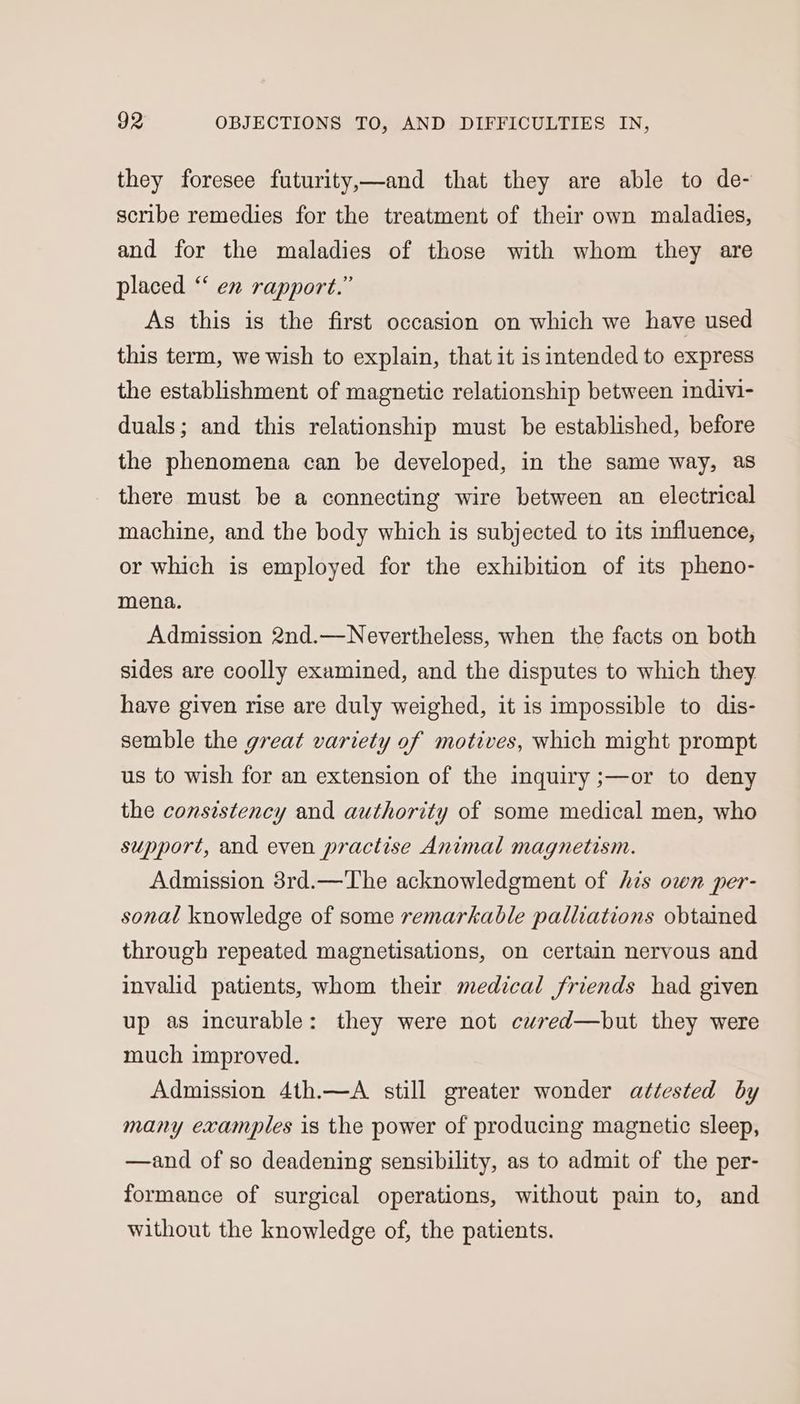they foresee futurity,—and that they are able to de- scribe remedies for the treatment of their own maladies, and for the maladies of those with whom they are placed ‘‘ en rapport.” As this is the first occasion on which we have used this term, we wish to explain, that it is intended to express the establishment of magnetic relationship between indivi- duals; and this relationship must be established, before the phenomena can be developed, in the same way, as there must be a connecting wire between an electrical machine, and the body which is subjected to its influence, or which is employed for the exhibition of its pheno- mena. Admission 2nd.—Nevertheless, when the facts on both sides are coolly examined, and the disputes to which they have given rise are duly weighed, it is impossible to dis- semble the great variety of motives, which might prompt us to wish for an extension of the inquiry ;—or to deny the consistency and authority of some medical men, who support, and even practise Animal magnetism. Admission 3rd.—The acknowledgment of his own per- sonal knowledge of some remarkable palliations obtained through repeated magnetisations, on certain nervous and invalid patients, whom their medical friends had given up as incurable: they were not cured—but they were much improved. Admission 4th.—A_ still greater wonder attested by many examples is the power of producing magnetic sleep, —and of so deadening sensibility, as to admit of the per- formance of surgical operations, without pain to, and without the knowledge of, the patients.