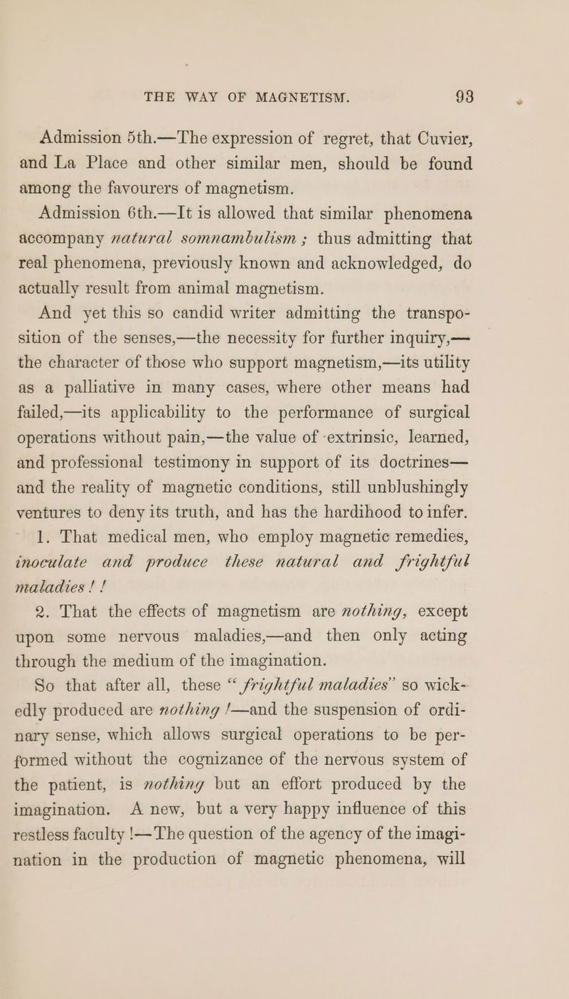 Admission 5th.—The expression of regret, that Cuvier, and La Place and other similar men, should be found among the favourers of magnetism. Admission 6th.—It is allowed that similar phenomena accompany vatural somnambulism ; thus admitting that real phenomena, previously known and acknowledged, do actually result from animal magnetism. And yet this so candid writer admitting the transpo- sition of the senses,—the necessity for further inquiry,— the character of those who support magnetism,—its utility as a palliative in many cases, where other means had failed,—its applicability to the performance of surgical operations without pain,—the value of extrinsic, learned, and professional testimony in support of its doctrines— and the reality of magnetic conditions, still unblushingly ventures to deny its truth, and has the hardihood to infer. 1. That medical men, who employ magnetic remedies, inoculate and produce these natural and frightful maladies ! ! 2. That the effects of magnetism are nothing, except upon some nervous maladies,—and then only acting through the medium of the imagination. So that after all, these “ frightful maladies” so wick- edly produced are #othing ‘/—and the suspension of ordi- nary sense, which allows surgical operations to be per- formed without the cognizance of the nervous system of the patient, is nothing but an effort produced by the imagination. A new, but a very happy influence of this restless faculty !—The question of the agency of the imagi- nation in the production of magnetic phenomena, will