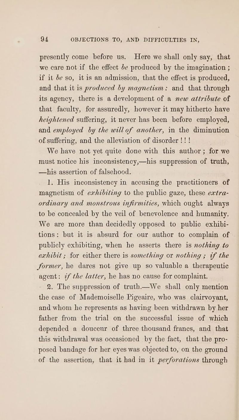 presently come before us. Here we shall only say, that we care not if the effect de produced by the imagination ; if it be so, it is an admission, that the effect is produced, and that it is produced by magnetism: and that through its agency, there is a development of a new attribute of that faculty, for assuredly, however it may hitherto have heightened suffering, it never has been before employed, and employed by the willof another, in the diminution of.suffering, and the alleviation of disorder !! ! | We have not yet quite done with this author; for we must notice his inconsistency,—his suppression of truth, —his assertion of falsehood. 1. His inconsistency in accusing the practitioners of magnetism of exhibiting to the public gaze, these extra- ordinary and monstrous infirmities, which ought always to be concealed by the veil of benevolence and humanity. We are more than decidedly opposed to public exhibi- tions: but it is absurd for our author to complain of publicly exhibiting, when he asserts there is nothing to exhibit ; for either there is something or nothing ; if the former, he dares not give up so valuable a therapeutic agent: if the latter, he has no cause for complaint. 2. The suppression of truth—We shall only mention the case of Mademoiselle Pigeaire, who was clairvoyant, and whom he represents as having been withdrawn by her father from the trial on the successful issue of which depended a douceur of three thousand francs, and that this withdrawal was occasioned by the fact, that the pro- posed bandage for her eyes was objected to, on the ground of the assertion, that it had in it perforations through