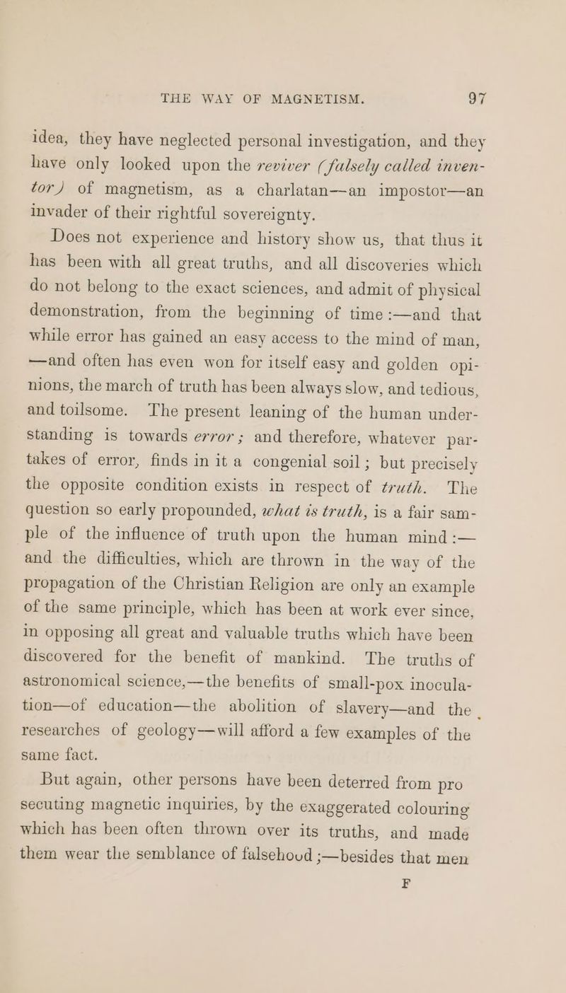 idea, they have neglected personal investigation, and they have only looked upon the reviver (falsely called inven- tor) of magnetism, as a charlatan—an impostor—an invader of their rightful sovereignty. Does not experience and history show us, that thus it has been with all great truths, and all discoveries which do not belong to the exact sciences, and admit of physical demonstration, from the beginning of time :—and that while error has gained an easy access to the mind of man, —and often has even won for itself easy and golden opi- nions, the march of truth has been always slow, and tedious, and toilsome. The present leaning of the human under- standing is towards error; and therefore, whatever par- takes of error, finds in it a congenial soil; but precisely the opposite condition exists in respect of truth. The question so early propounded, what is truth, is a fair sam- ple of the influence of truth upon the human mind :— and the difficulties, which are thrown in the way of the propagation of the Christian Religion are only an example of the same principle, which has been at work ever since, in opposing all great and valuable truths which have been discovered for the benefit of mankind. The truths of astronomical science,—the benefits of small-pox inocula- tion—of education—the abolition of slavery—and the researches of geology—will afford a few examples of the same fact. But again, other persons have been deterred from pro secuting magnetic inquiries, by the exaggerated colouring which has been often thrown over its truths, and made them wear the semblance of falsehoud ;—besides that men F