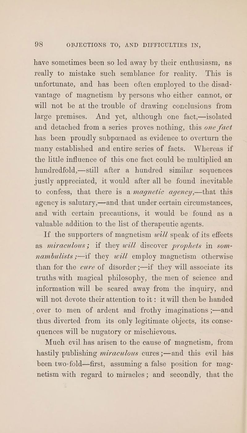 have sometimes been so led away by their enthusiasm, as really to mistake such semblance for reality. This is unfortunate, and has been often employed to the disad- vantage of magnetism by persons who either cannot, or will not be at the trouble of drawing conclusions from large premises. And yet, although one fact,—isolated and detached from a series proves nothing, this one fact has been proudly subpcenaed as evidence to overturn the many established and entire series of facts. Whereas if the little influence of this one fact could be multiplied an hundredfold,—still after a hundred similar sequences justly appreciated, it would after all be found inevitable to confess, that there is a magnetic agency,—that this agency 1s salutary,—and that under certain circumstances, and with certain precautions, it would be found as a valuable addition to the list of therapeutic agents. If the supporters of magnetism zz// speak of its effects as miraculous; if they wll discover prophets in som- nambulists ;—af they will employ magnetism otherwise than for the cure of disorder ;—if they will associate its truths with magical philosophy, the men of science and information will be scared away from the inquiry, and will not devote their attention toit: it will then be handed _over to men of ardent and frothy imaginations ;—and thus diverted from its only legitimate objects, its conse- quences will be nugatory or mischievous. Much evil has arisen to the cause of magnetism, from hastily publishing mzraculous cures ;—and this evil has been two-fold—first, assuming a false position for mag- netism with regard to miracles; and secondly, that the